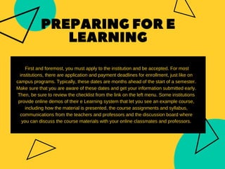 PREPARINGFORE
LEARNING
First and foremost, you must apply to the institution and be accepted. For most
institutions, there are application and payment deadlines for enrollment, just like on
campus programs. Typically, these dates are months ahead of the start of a semester.
Make sure that you are aware of these dates and get your information submitted early.
Then, be sure to review the checklist from the link on the left menu. Some institutions
provide online demos of their e Learning system that let you see an example course,
including how the material is presented, the course assignments and syllabus,
communications from the teachers and professors and the discussion board where
you can discuss the course materials with your online classmates and professors.
 