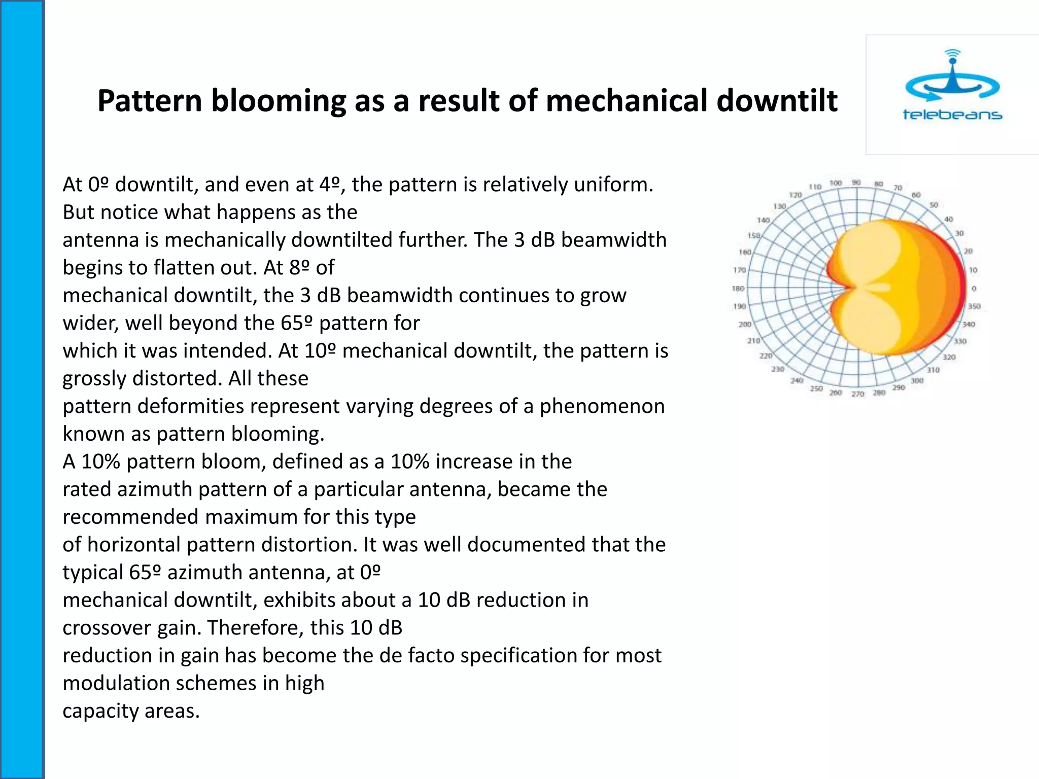 Pattern blooming as a result of mechanical downtilt
At 0º downtilt, and even at 4º, the pattern is relatively uniform.
But notice what happens as the
antenna is mechanically downtilted further. The 3 dB beamwidth
begins to flatten out. At 8º of
mechanical downtilt, the 3 dB beamwidth continues to grow
wider, well beyond the 65º pattern for
which it was intended. At 10º mechanical downtilt, the pattern is
grossly distorted. All these
pattern deformities represent varying degrees of a phenomenon
known as pattern blooming.
A 10% pattern bloom, defined as a 10% increase in the
rated azimuth pattern of a particular antenna, became the
recommended maximum for this type
of horizontal pattern distortion. It was well documented that the
typical 65º azimuth antenna, at 0º
mechanical downtilt, exhibits about a 10 dB reduction in
crossover gain. Therefore, this 10 dB
reduction in gain has become the de facto specification for most
modulation schemes in high
capacity areas.
 