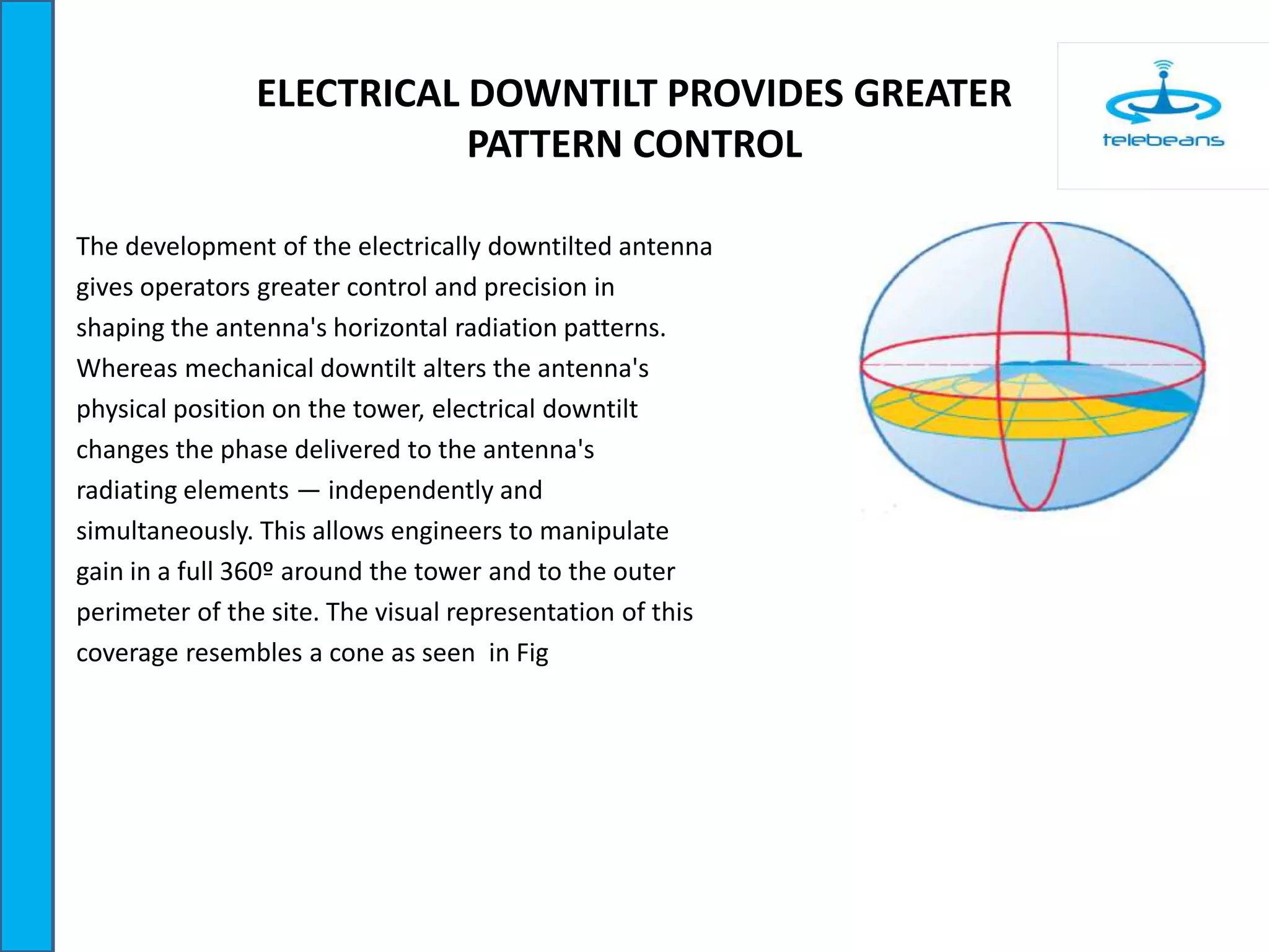 ELECTRICAL DOWNTILT PROVIDES GREATER
PATTERN CONTROL
The development of the electrically downtilted antenna
gives operators greater control and precision in
shaping the antenna's horizontal radiation patterns.
Whereas mechanical downtilt alters the antenna's
physical position on the tower, electrical downtilt
changes the phase delivered to the antenna's
radiating elements — independently and
simultaneously. This allows engineers to manipulate
gain in a full 360º around the tower and to the outer
perimeter of the site. The visual representation of this
coverage resembles a cone as seen in Fig
 