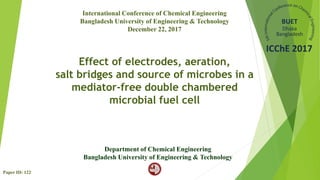 Effect of electrodes, aeration,
salt bridges and source of microbes in a
mediator-free double chambered
microbial fuel cell
Department of Chemical Engineering
Bangladesh University of Engineering & Technology
International Conference of Chemical Engineering
Bangladesh University of Engineering & Technology
December 22, 2017
Paper ID: 122
 