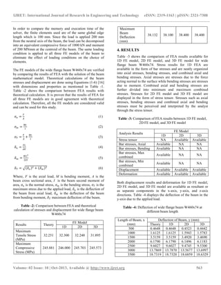 IJRET: International Journal of Research in Engineering and Technology eISSN: 2319-1163 | pISSN: 2321-7308
__________________________________________________________________________________________
Volume: 02 Issue: 10 | Oct-2013, Available @ http://www.ijret.org 563
In order to compare the memory and execution time of the
solver, the finite elements used are of the same global edge
length which is 100 mm. Since the load is applied 200 mm
from the neutral axis of the beam, the load can be decomposed
into an equivalent compressive force of 1000 kN and moment
of 200 MNmm at the centroid of the beam. The same loading
condition is applied to all three FE models of the beam to
eliminate the effect of loading conditions on the choice of
elements.
The FE models of the wide flange beam W460x74 are verified
by comparing the results of FEA with the solution of the beam
mathematical model. Theoretical calculations of the beam
stresses and displacement are done using Equations (1-6) [16]
with dimensions and properties as mentioned in Table -1.
Table -2 shows the comparison between FEA results with
theoretical calculation. It is proven that the results of FEA for
all three FE models are in good agreement with theoretical
calculation. Therefore, all the FE models are considered valid
and can be used for this study.
𝜎𝑛 =
𝐹
𝐴
(1)
𝜎 𝑚 =
𝑀𝑐
𝐼
(2)
𝜎 𝑇 =
𝐹
𝐴
+
𝑀𝑐
𝐼
(3)
𝛿 𝑛 =
𝐹𝐿
𝐴𝐸
(4)
𝛿 𝑚 =
𝑀𝐿2
2𝐸𝐼
(5)
𝛿 𝑇 = 𝛿 𝑛
2 + 𝛿 𝑚
2 (6)
Where, F is the axial load, M is bending moment, A is the
beam cross sectional area, I is the beam second moment of
area, 𝜎𝑛 is the normal stress, 𝜎 𝑚 is the bending stress, 𝜎 𝑇 is the
maximum stress due to the applied load, 𝛿 𝑛 is the deflection of
the beam from axial load, 𝛿 𝑚 is the deflection of the beam
from bending moment, 𝛿 𝑇 maximum deflection of the beam.
Table -2: Comparison between FEA and theoretical
calculation of stresses and displacement for wide flange beam
W460x74
Results Theory
FE Model
1D 2D 3D
Maximum
Tensile Stress
(MPa)
32.251 32.300 32.248 31.895
Maximum
Compressive
Stress (MPa)
245.881 246.000 245.703 245.573
Maximum
Beam
Deflection
(mm)
38.132 38.100 38.400 38.400
4. RESULTS
Table -3 shows the comparison of FEA results available for
1D FE model, 2D FE model, and 3D FE model for wide
flange beam W460x74. Stress results for 1D FEA are
available in the form of bar stresses and are neatly organized
into axial stresses, bending stresses, and combined axial and
bending stresses. Axial stresses are stresses due to the force
acting normal to the surface while bending stresses are stresses
due to moment. Combined axial and bending stresses are
further divided into minimum and maximum combined
stresses. Stresses for 2D FE model and 3D FE model are
displayed in the form of stress tensor. Stresses such as axial
stresses, bending stresses and combined axial and bending
stresses must be perceived and interpreted by the analyst
through the stress tensor.
Table -3: Comparison of FEA results between 1D FE model,
2D FE model, and 3D FE model
Analysis Results
FE Model
1D 2D 3D
Stress tensor NA Available Available
Bar stresses, Axial Available NA NA
Bar stresses, Bending Available NA NA
Bar stresses, Max
combined
Available NA NA
Bar stresses, Min
combined
Available NA NA
Displacement Available Available Available
Deformation Available Available Available
Both displacement results and deformation for 1D FE model,
2D FE model, and 3D FE model are available as resultant or
as separate components in the x-axis, y-axis, and z-axis
directions. Table -4 displays the deflection of the beam in the
y-axis due to the applied load.
Table -4: Deflection of wide flange beam W460x74 at
different beam length
Length of Beam, x
(mm)
Deflection of Beam, y (mm)
Theory 1D 2D 3D
500 0.4648 0.4648 0.4523 0.4442
1000 1.6125 1.6125 1.5943 1.5783
1500 3.5159 3.5159 3.4920 3.4690
2000 6.1790 6.1790 6.1496 6.1183
2500 9.6027 9.6027 9.4745 9.5300
3000 13.7869 13.7870 13.5677 13.6997
3500 18.7319 18.7320 18.6859 18.6329
 
