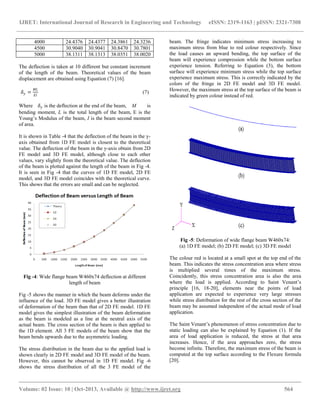 IJRET: International Journal of Research in Engineering and Technology eISSN: 2319-1163 | pISSN: 2321-7308
__________________________________________________________________________________________
Volume: 02 Issue: 10 | Oct-2013, Available @ http://www.ijret.org 564
4000 24.4376 24.4377 24.3861 24.3236
4500 30.9040 30.9041 30.8470 30.7801
5000 38.1311 38.1313 38.0351 38.0020
The deflection is taken at 10 different but constant increment
of the length of the beam. Theoretical values of the beam
displacement are obtained using Equation (7) [16].
𝛿 𝑦 =
𝑀𝐿
𝐸𝐼
(7)
Where 𝛿 𝑦 is the deflection at the end of the beam, M is
bending moment, L is the total length of the beam, E is the
Young’s Modulus of the beam, I is the beam second moment
of area.
It is shown in Table -4 that the deflection of the beam in the y-
axis obtained from 1D FE model is closest to the theoretical
value. The deflection of the beam in the y-axis obtain from 2D
FE model and 3D FE model, although close to each other
values, vary slightly from the theoretical value. The deflection
of the beam is plotted against the length of the beam in Fig -4.
It is seen in Fig -4 that the curves of 1D FE model, 2D FE
model, and 3D FE model coincides with the theoretical curve.
This shows that the errors are small and can be neglected.
Fig -4: Wide flange beam W460x74 deflection at different
length of beam
Fig -5 shows the manner in which the beam deforms under the
influence of the load. 3D FE model gives a better illustration
of deformation of the beam than that of 2D FE model. 1D FE
model gives the simplest illustration of the beam deformation
as the beam is modeled as a line at the neutral axis of the
actual beam. The cross section of the beam is then applied to
the 1D element. All 3 FE models of the beam show that the
beam bends upwards due to the asymmetric loading.
The stress distribution in the beam due to the applied load is
shown clearly in 2D FE model and 3D FE model of the beam.
However, this cannot be observed in 1D FE model. Fig -6
shows the stress distribution of all the 3 FE model of the
beam. The fringe indicates minimum stress increasing to
maximum stress from blue to red colour respectively. Since
the load causes an upward bending, the top surface of the
beam will experience compression while the bottom surface
experience tension. Referring to Equation (3), the bottom
surface will experience minimum stress while the top surface
experience maximum stress. This is correctly indicated by the
colors of the fringe in 2D FE model and 3D FE model.
However, the maximum stress at the top surface of the beam is
indicated by green colour instead of red.
Fig -5: Deformation of wide flange beam W460x74:
(a) 1D FE model; (b) 2D FE model; (c) 3D FE model
The colour red is located at a small spot at the top end of the
beam. This indicates the stress concentration area where stress
is multiplied several times of the maximum stress.
Coincidently, this stress concentration area is also the area
where the load is applied. According to Saint Venant’s
principle [16, 18-20], elements near the points of load
application are expected to experience very large stresses
while stress distribution for the rest of the cross section of the
beam may be assumed independent of the actual mode of load
application.
The Saint Venant’s phenomenon of stress concentration due to
static loading can also be explained by Equation (1). If the
area of load application is reduced, the stress at that area
increases. Hence, if the area approaches zero, the stress
become infinite. Therefore, the maximum stress of the beam is
computed at the top surface according to the Flexure formula
[20].
 
