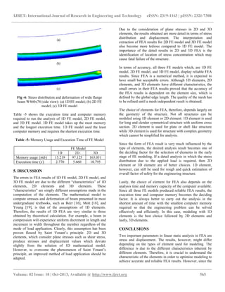 IJRET: International Journal of Research in Engineering and Technology eISSN: 2319-1163 | pISSN: 2321-7308
__________________________________________________________________________________________
Volume: 02 Issue: 10 | Oct-2013, Available @ http://www.ijret.org 565
Fig -6: Stress distribution and deformation of wide flange
beam W460x74 (side view): (a) 1D FE model; (b) 2D FE
model; (c) 3D FE model
Table -5 shows the execution time and computer memory
required to run the analysis of 1D FE model, 2D FE model,
and 3D FE model. 3D FE model takes up the most memory
and the longest execution time. 1D FE model used the least
computer memory and requires the shortest execution time.
Table -5: Memory Usage and Execution Time of FE Model
FE Model
1D 2D 3D
Memory usage (𝑚𝑏) 15.219 97.125 163.031
Execution time (𝑠) 2.770 5.660 10.795
5. DISCUSSION
The errors in FEA results of 1D FE model, 2D FE model, and
3D FE model are due to the different “characteristics” of 1D
elements, 2D elements and 3D elements. These
“characteristics” are simply different assumptions made in the
computation of the elements. The mathematical model to
compute stresses and deformation of beam presented in most
undergraduate textbooks, such as Beer [16], Mott [18], and
Young [19], is that of the assumptions of 1D elements.
Therefore, the results of 1D FEA are very similar to those
obtained by theoretical calculation. For example, a beam in
compression will experience uniform decrement in length and
increment in width throughout the member regardless of the
mode of load application. Clearly, this assumption has been
proven flawed by Saint Venant’s principle. 2D and 3D
elements, which consider plane stresses such as shear stress,
produce stresses and displacement values which deviate
slightly from the solution of 1D mathematical model.
However, to overcome the phenomenon of Saint Venant’s
principle, an improved method of load application should be
adapted.
Due to the consideration of plane stresses in 2D and 3D
elements, the results obtained are more detail in terms of stress
distribution and displacement. The interpretation and
extraction of FEA results for 2D FE model and 3D FE model
also become more tedious compared to 1D FE model. The
importance of the detail results in 2D and 3D FEA is the
identification of location of stress concentration which may
cause fatal failure of the structure.
In terms of accuracy, all three FE models which, are 1D FE
model, 2D FE model, and 3D FE model, display reliable FEA
results. Since FEA is a numerical method, it is expected to
have small but acceptable errors. Although 1D elements, 2D
elements, and 3D elements have different characteristics, the
small errors in their FEA results proved that the accuracy of
the FEA results is dependent on the element size, which is
defined by the global edge length. The quality of the mesh has
to be refined until a mesh independent result is obtained.
The choice of elements for FEA, therefore, depends largely on
the geometry of the structure. Not all structures can be
modeled using 1D element or 2D element. 1D element is used
for long and slender symmetrical structure with uniform cross
section. 2D element is used for plate or shell like structure
while 3D element is used for structure with complex geometry
which cannot be simplified for analysis.
Since the form of FEA result is very much influenced by the
type of elements, the desired analysis result becomes one of
the deciding factor for the selection of elements in the early
stage of FE modeling. If a detail analysis in which the stress
distribution due to the applied load is required, then 2D
element or 3D element are of better choices. 1D element,
however, can still be used for rough and quick estimation of
overall factor of safety for the engineering structure.
Lastly, the choice of element for FEA also depends on the
analysis time and memory capacity of the computer available.
Since all three FE models produced reliable FEA results, the
execution time and computer memory becomes the deciding
factor. It is always better to carry out the analysis in the
shortest amount of time with the smallest computer memory
required so that the engineering problem can be solved
effectively and efficiently. In this case, modeling with 1D
elements is the best choice followed by 2D elements and
lastly, 3D elements.
CONCLUSIONS
Two important parameters in linear static analysis in FEA are
stress and displacement. The results, however, might differ
depending on the types of element used for modeling. The
difference is due to the different characteristics inherent by
different elements. Therefore, it is crucial to understand the
characteristic of the elements in order to optimize modeling to
achieve accurate and reliable FEA results. However, since the
 