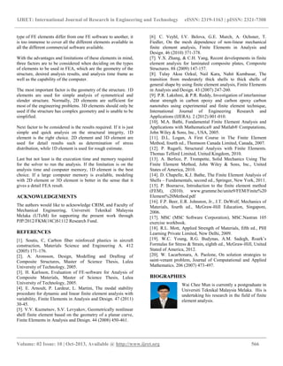 IJRET: International Journal of Research in Engineering and Technology eISSN: 2319-1163 | pISSN: 2321-7308
__________________________________________________________________________________________
Volume: 02 Issue: 10 | Oct-2013, Available @ http://www.ijret.org 566
type of FE elements differ from one FE software to another, it
is too immense to cover all the different elements available in
all the different commercial software available.
With the advantages and limitations of these elements in mind,
three factors are to be considered when deciding on the types
of elements to be used in FEA, which are the geometry of the
structure, desired analysis results, and analysis time frame as
well as the capability of the computer.
The most important factor is the geometry of the structure. 1D
elements are used for simple analysis of symmetrical and
slender structure. Normally, 2D elements are sufficient for
most of the engineering problems. 3D elements should only be
used if the structure has complex geometry and is unable to be
simplified.
Next factor to be considered is the results required. If it is just
simple and quick analysis on the structural integrity, 1D
element is the right choice. 2D element and 3D element are
used for detail results such as determination of stress
distribution, while 1D element is used for rough estimate.
Last but not least is the execution time and memory required
for the solver to run the analysis. If the limitation is on the
analysis time and computer memory, 1D element is the best
choice. If a large computer memory is available, modeling
with 2D element or 3D element is better in the sense that it
gives a detail FEA result.
ACKNOWLEDGEMENTS
The authors would like to acknowledge CRIM, and Faculty of
Mechanical Engineering, Universiti Teknikal Malaysia
Melaka (UTeM) for supporting the present work through
PJP/2012/FKM(18C)S1112 Research Fund.
REFERENCES
[1]. Soutis, C, Carbon fiber reinforced plastics in aircraft
construction, Materials Science and Engineering A. 412
(2005) 171-176.
[2]. A. Aronsson, Design, Modelling and Drafting of
Composite Structures, Master of Science Thesis, Lulea
University of Technology, 2005.
[3]. H. Karlsson, Evaluation of FE-software for Analysis of
Composite Materials, Master of Science Thesis, Lulea
University of Technology, 2005.
[4]. E. Arnoult, P. Lardeur, L. Martini, The modal stability
procedure for dynamic and linear finite element analysis with
variability, Finite Elements in Analysis and Design. 47 (2011)
30-45.
[5]. V.V. Kuznetsov, S.V. Levyakov, Geometrically nonlinear
shell finite element based on the geometry of a planar curve,
Finite Elements in Analysis and Design. 44 (2008) 450-461.
[6]. C. Veyhl, I.V. Belova, G.E. Murch, A. Ochsner, T.
Fiedler, On the mesh dependence of non-linear mechanical
finite element analysis, Finite Elements in Analysis and
Design. 46 (2010) 371-378.
[7]. Y.X. Zhang, & C.H. Yang, Recent developments in finite
element analysis for laminated composite plates, Composite
Structures. 88 (2009) 147-157.
[8]. Tulay Aksu Ozkul, Nail Kara, Nahit Kumbasar, The
transition from moderately thick shells to thick shells of
general shape by using finite element analysis, Finite Elements
in Analysis and Design. 43 (2007) 247-260.
[9]. P.R. Lakshmi, & P.R. Reddy, Investigation of interlaminar
shear strength in carbon epoxy and carbon epoxy carbon
nanotubes using experimental and finite element technique,
International Journal of Engineering Research and
Applications (IJERA). 2 (2012) 001-010.
[10]. M.A. Bathi, Fundamental Finite Element Analysis and
Applications with Mathematica® and Matlab® Computations,
John Wiley & Sons, Inc., USA, 2005.
[11]. D.L. Logan, A First Course in The Finite Element
Method, fourth ed., Thomsom Canada Limited, Canada, 2007.
[12]. P. Rugarli, Structural Analysis with Finite Elements.
Thomas Telford Limited, United Kingdom, 2010.
[13]. A. Berlioz, P. Trompette, Solid Mechanics Using The
Finite Element Method, John Wiley & Sons, Inc., United
States of America, 2010.
[14]. D. Chapelle, K.J. Bathe, The Finite Element Analysis of
Shells – Fundamentals, second ed., Springer, New York, 2011.
[15]. P. Boeraeve, Introduction to the finite element method
(FEM), (2010). www.gramme.be/unite9/FEM/Finite%20
Element%20Method.pdf
[16]. F.P. Beer, E.R. Johnston, Jr., J.T. DeWolf, Mechanics of
Materials, fourth ed., McGraw-Hill Education, Singapore,
2006.
[17]. MSC (MSC Software Corporation), MSC.Nastran 105
exercise workbook.
[18]. R.L. Mott, Applied Strength of Materials, fifth ed., PHI
Learning Private Limited, New Delhi, 2009.
[19]. W.C. Young, R.G. Budynas, A.M. Sadegh, Roark’s
Formulas for Stress & Strain, eighth ed., McGraw-Hill, United
Stated of America, 2012.
[20]. W. Lacarbonara, A. Paolone, On solution strategies to
saint-venant problem, Journal of Computational and Applied
Mathematics. 206 (2007) 473-497.
BIOGRAPHIES
Wai Chee Mun is currently a postgraduate in
Universiti Teknikal Malaysia Melaka. His is
undertaking his research in the field of finite
element analysis.
 