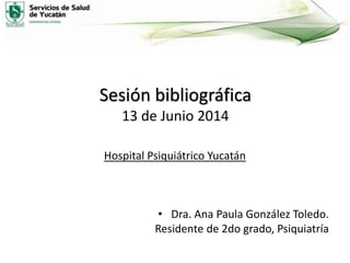 Sesión bibliográfica
13 de Junio 2014
Hospital Psiquiátrico Yucatán
• Dra. Ana Paula González Toledo.
Residente de 2do grado, Psiquiatría
 