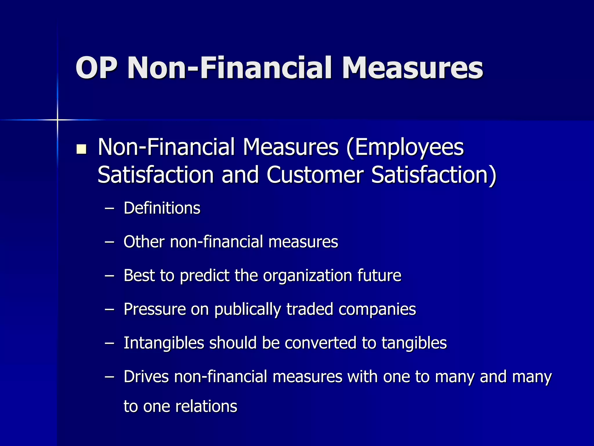 OP Non-Financial Measures

   Non-Financial Measures (Employees
    Satisfaction and Customer Satisfaction)
    – Definitions

    – Other non-financial measures

    – Best to predict the organization future

    – Pressure on publically traded companies

    – Intangibles should be converted to tangibles

    – Drives non-financial measures with one to many and many
      to one relations
 
