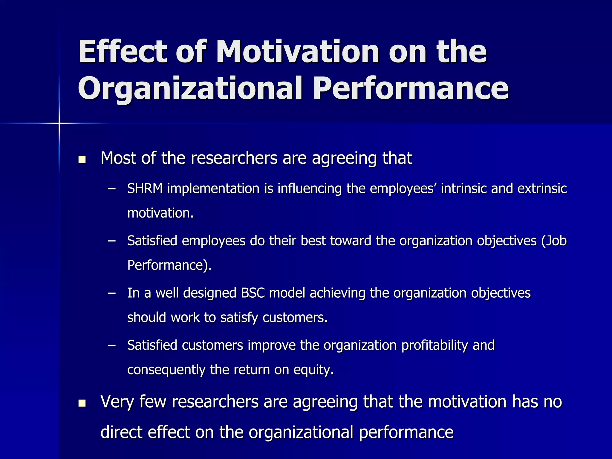 Effect of Motivation on the
Organizational Performance

   Most of the researchers are agreeing that
     – SHRM implementation is influencing the employees’ intrinsic and extrinsic
        motivation.

     – Satisfied employees do their best toward the organization objectives (Job
        Performance).

     – In a well designed BSC model achieving the organization objectives
        should work to satisfy customers.

     – Satisfied customers improve the organization profitability and
        consequently the return on equity.

   Very few researchers are agreeing that the motivation has no
    direct effect on the organizational performance
 