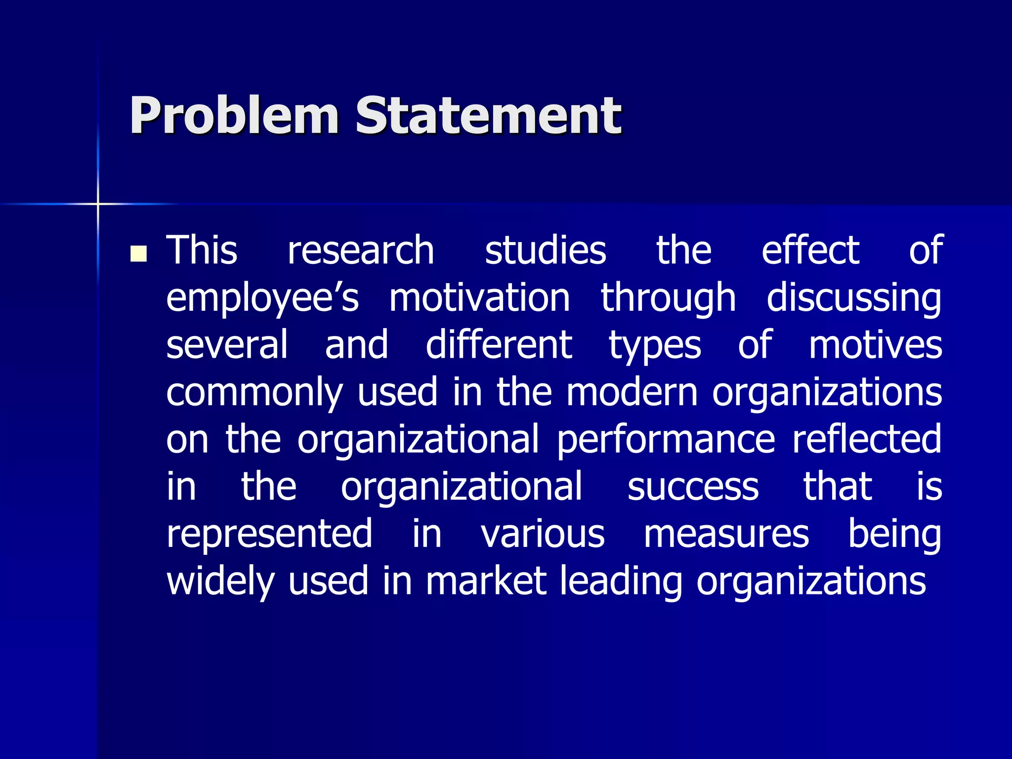 Problem Statement

   This research studies the effect of
    employee’s motivation through discussing
    several and different types of motives
    commonly used in the modern organizations
    on the organizational performance reflected
    in the organizational success that is
    represented in various measures being
    widely used in market leading organizations
 
