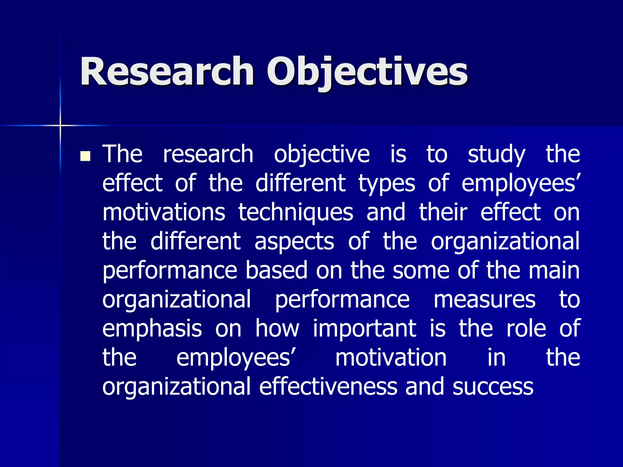 Research Objectives

   The research objective is to study the
    effect of the different types of employees’
    motivations techniques and their effect on
    the different aspects of the organizational
    performance based on the some of the main
    organizational performance measures to
    emphasis on how important is the role of
    the    employees’      motivation   in   the
    organizational effectiveness and success
 