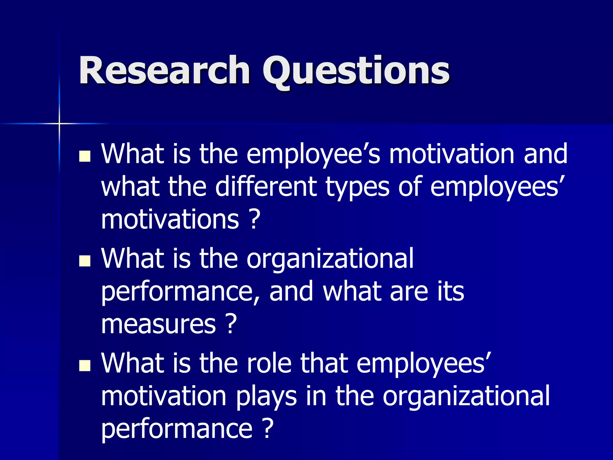 Research Questions

   What is the employee’s motivation and
    what the different types of employees’
    motivations ?
   What is the organizational
    performance, and what are its
    measures ?
   What is the role that employees’
    motivation plays in the organizational
    performance ?
 