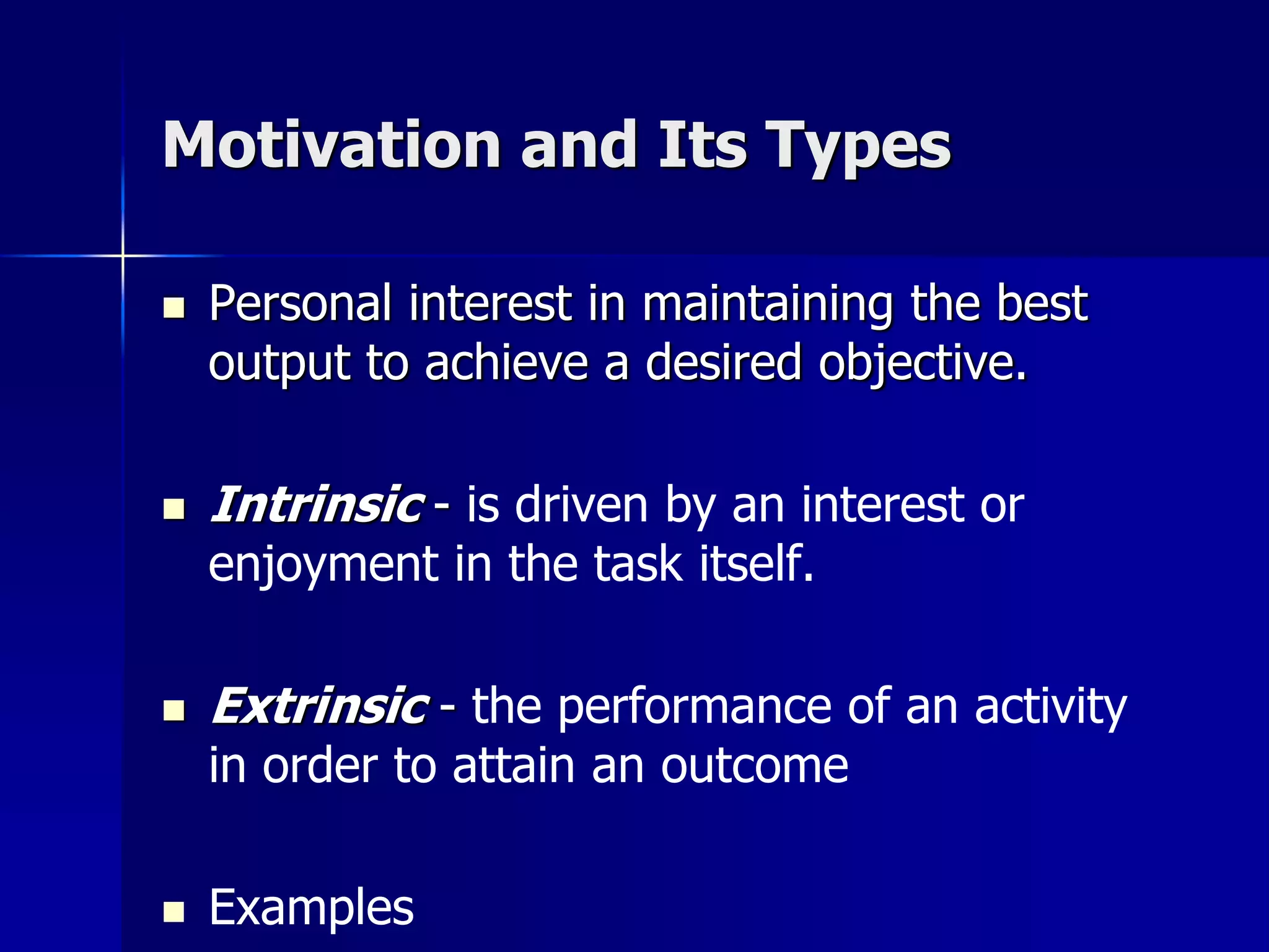 Motivation and Its Types

   Personal interest in maintaining the best
    output to achieve a desired objective.

   Intrinsic - is driven by an interest or
    enjoyment in the task itself.

   Extrinsic - the performance of an activity
    in order to attain an outcome

   Examples
 