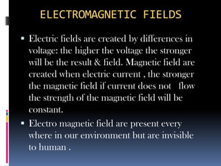 ELECTROMAGNETIC FIELDS
 Electric fields are created by differences in
  voltage: the higher the voltage the stronger
  will be the result & field. Magnetic field are
  created when electric current , the stronger
  the magnetic field if current does not flow
  the strength of the magnetic field will be
  constant.
 Electro magnetic field are present every
  where in our environment but are invisible
  to human .
 