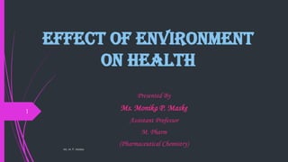 Effect of Environment
on Health
Presented By
Ms. Monika P. Maske
Assistant Professor
M. Pharm
(Pharmaceutical Chemistry)
Ms. M. P. Maske
1
 