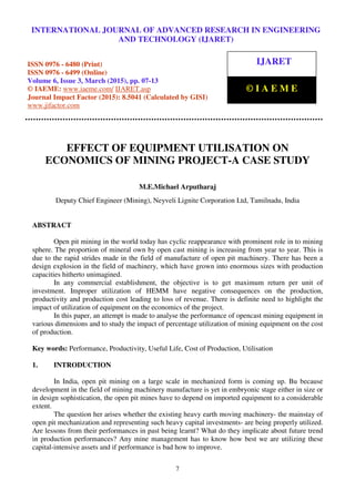 International Journal of Advanced Research in Engineering and Technology (IJARET), ISSN 0976 –
6480(Print), ISSN 0976 – 6499(Online), Volume 6, Issue 3, March (2015), pp. 07-13 © IAEME
7
EFFECT OF EQUIPMENT UTILISATION ON
ECONOMICS OF MINING PROJECT-A CASE STUDY
M.E.Michael Arputharaj
Deputy Chief Engineer (Mining), Neyveli Lignite Corporation Ltd, Tamilnadu, India
ABSTRACT
Open pit mining in the world today has cyclic reappearance with prominent role in to mining
sphere. The proportion of mineral own by open cast mining is increasing from year to year. This is
due to the rapid strides made in the field of manufacture of open pit machinery. There has been a
design explosion in the field of machinery, which have grown into enormous sizes with production
capacities hitherto unimagined.
In any commercial establishment, the objective is to get maximum return per unit of
investment. Improper utilization of HEMM have negative consequences on the production,
productivity and production cost leading to loss of revenue. There is definite need to highlight the
impact of utilization of equipment on the economics of the project.
In this paper, an attempt is made to analyse the performance of opencast mining equipment in
various dimensions and to study the impact of percentage utilization of mining equipment on the cost
of production.
Key words: Performance, Productivity, Useful Life, Cost of Production, Utilisation
1. INTRODUCTION
In India, open pit mining on a large scale in mechanized form is coming up. Bu because
development in the field of mining machinery manufacture is yet in embryonic stage either in size or
in design sophistication, the open pit mines have to depend on imported equipment to a considerable
extent.
The question her arises whether the existing heavy earth moving machinery- the mainstay of
open pit mechanization and representing such heavy capital investments- are being properly utilized.
Are lessons from their performances in past being learnt? What do they implicate about future trend
in production performances? Any mine management has to know how best we are utilizing these
capital-intensive assets and if performance is bad how to improve.
INTERNATIONAL JOURNAL OF ADVANCED RESEARCH IN ENGINEERING
AND TECHNOLOGY (IJARET)
ISSN 0976 - 6480 (Print)
ISSN 0976 - 6499 (Online)
Volume 6, Issue 3, March (2015), pp. 07-13
© IAEME: www.iaeme.com/ IJARET.asp
Journal Impact Factor (2015): 8.5041 (Calculated by GISI)
www.jifactor.com
IJARET
© I A E M E
 