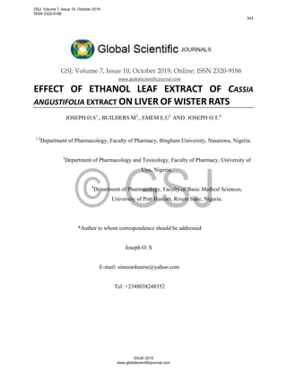 GSJ: Volume 7, Issue 10, October 2019, Online: ISSN 2320-9186
www.globalscientificjournal.com
EFFECT OF ETHANOL LEAF EXTRACT OF CASSIA
ANGUSTIFOLIA EXTRACT ON LIVER OF WISTER RATS
JOSEPH O.S1
., BUILDERS M2
., EMEM E.U3
AND JOSEPH O.T.4
1,2
Department of Pharmacology, Faculty of Pharmacy, Bingham University, Nasarawa, Nigeria.
3
Department of Pharmacology and Toxicology, Faculty of Pharmacy, University of
Uyo, Nigeria.
4
Department of Pharmacology, Faculty of Basic Medical Sciences,
University of Port Harcort, Rivers State, Nigeria.
*Author to whom correspondence should be addressed
Joseph O. S
E-mail: simeon4unme@yahoo.com
Tel: +2348038248352
GSJ: Volume 7, Issue 10, October 2019
ISSN 2320-9186
343
GSJ© 2019
www.globalscientificjournal.com
 