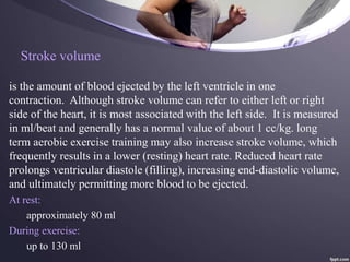 Stroke volume
is the amount of blood ejected by the left ventricle in one
contraction. Although stroke volume can refer to either left or right
side of the heart, it is most associated with the left side. It is measured
in ml/beat and generally has a normal value of about 1 cc/kg. long
term aerobic exercise training may also increase stroke volume, which
frequently results in a lower (resting) heart rate. Reduced heart rate
prolongs ventricular diastole (filling), increasing end-diastolic volume,
and ultimately permitting more blood to be ejected.
At rest:
approximately 80 ml
During exercise:
up to 130 ml
 
