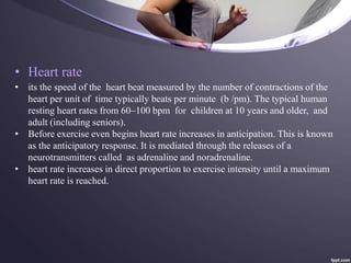 • Heart rate
• its the speed of the heart beat measured by the number of contractions of the
heart per unit of time typically beats per minute (b /pm). The typical human
resting heart rates from 60–100 bpm for children at 10 years and older, and
adult (including seniors).
• Before exercise even begins heart rate increases in anticipation. This is known
as the anticipatory response. It is mediated through the releases of a
neurotransmitters called as adrenaline and noradrenaline.
• heart rate increases in direct proportion to exercise intensity until a maximum
heart rate is reached.
 