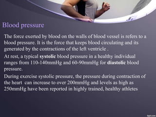 Blood pressure
The force exerted by blood on the walls of blood vessel is refers to a
blood pressure. It is the force that keeps blood circulating and its
generated by the contractions of the left ventricle .
At rest, a typical systolic blood pressure in a healthy individual
ranges from 110-140mmHg and 60-90mmHg for diastolic blood
pressure.
During exercise systolic pressure, the pressure during contraction of
the heart can increase to over 200mmHg and levels as high as
250mmHg have been reported in highly trained, healthy athletes
 