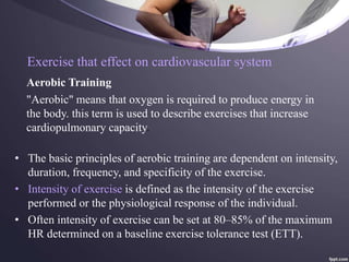 Exercise that effect on cardiovascular system
Aerobic Training
• The basic principles of aerobic training are dependent on intensity,
duration, frequency, and specificity of the exercise.
• Intensity of exercise is defined as the intensity of the exercise
performed or the physiological response of the individual.
• Often intensity of exercise can be set at 80–85% of the maximum
HR determined on a baseline exercise tolerance test (ETT).
"Aerobic" means that oxygen is required to produce energy in
the body. this term is used to describe exercises that increase
cardiopulmonary capacity.
 
