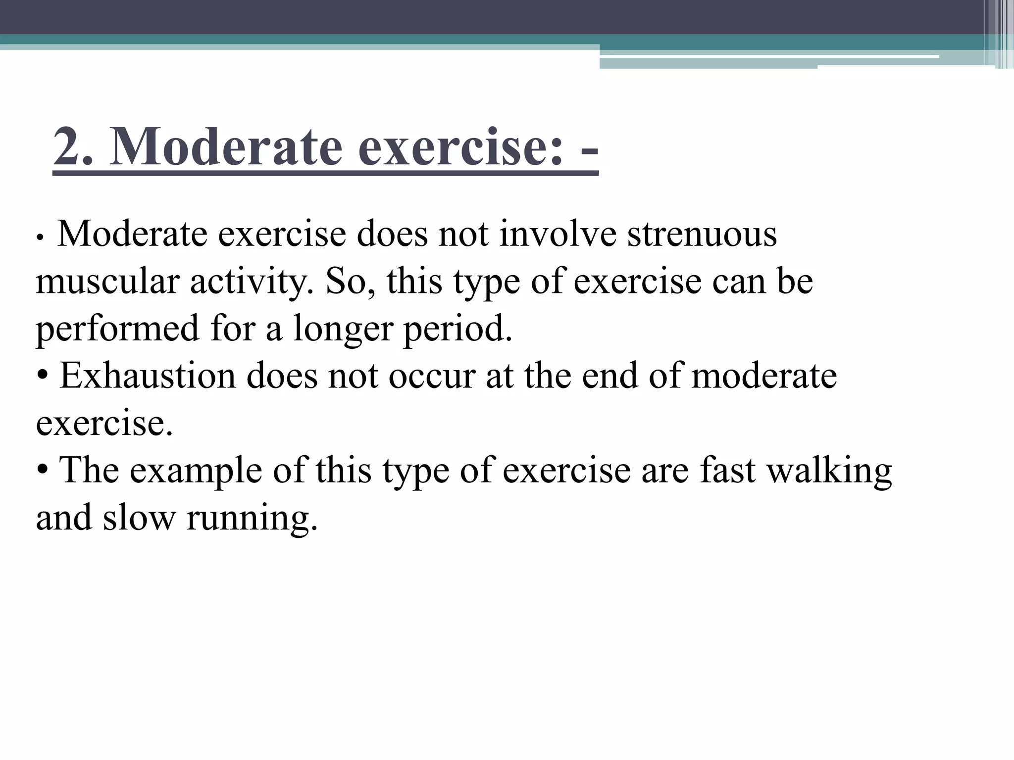2. Moderate exercise: -
• Moderate exercise does not involve strenuous
muscular activity. So, this type of exercise can be
performed for a longer period.
• Exhaustion does not occur at the end of moderate
exercise.
• The example of this type of exercise are fast walking
and slow running.
 
