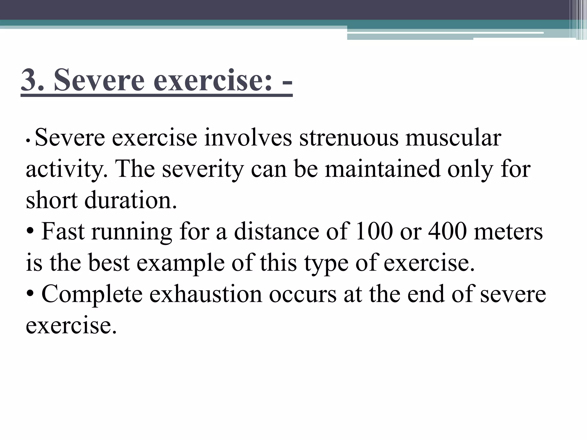 3. Severe exercise: -
• Severe exercise involves strenuous muscular
activity. The severity can be maintained only for
short duration.
• Fast running for a distance of 100 or 400 meters
is the best example of this type of exercise.
• Complete exhaustion occurs at the end of severe
exercise.
 
