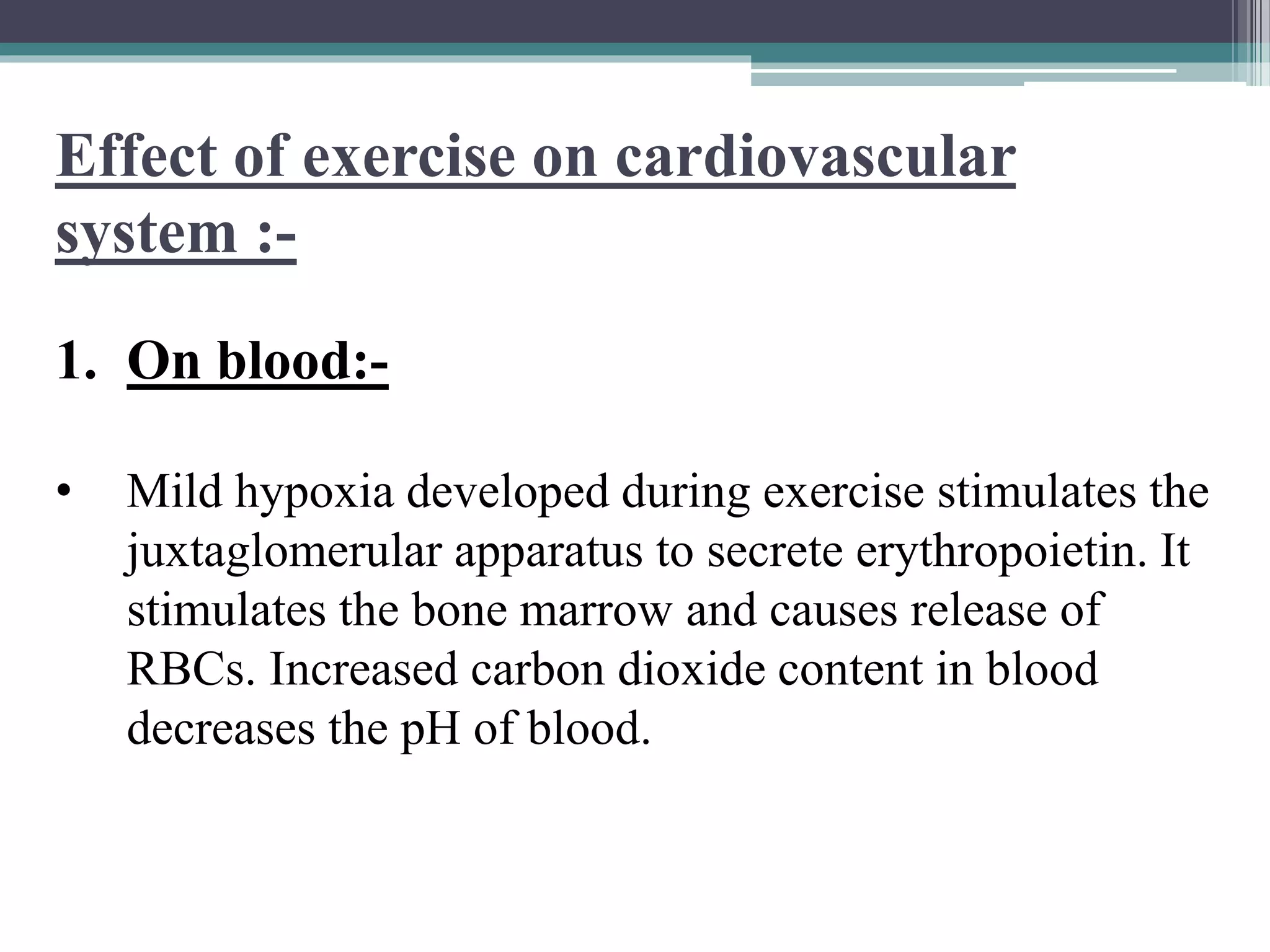 Effect of exercise on cardiovascular
system :-
1. On blood:-
• Mild hypoxia developed during exercise stimulates the
juxtaglomerular apparatus to secrete erythropoietin. It
stimulates the bone marrow and causes release of
RBCs. Increased carbon dioxide content in blood
decreases the pH of blood.
 