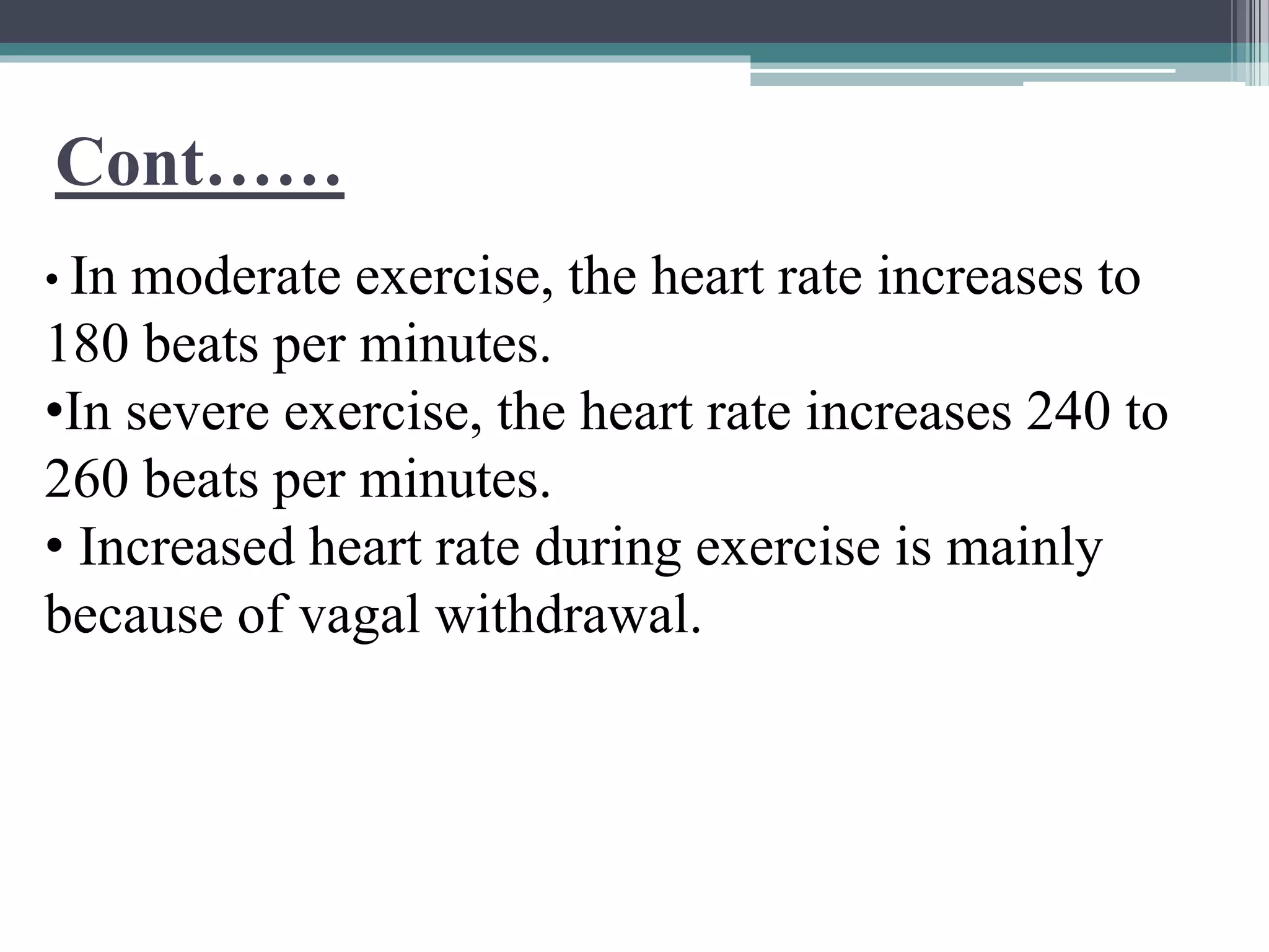 Cont……
• In moderate exercise, the heart rate increases to
180 beats per minutes.
•In severe exercise, the heart rate increases 240 to
260 beats per minutes.
• Increased heart rate during exercise is mainly
because of vagal withdrawal.
 
