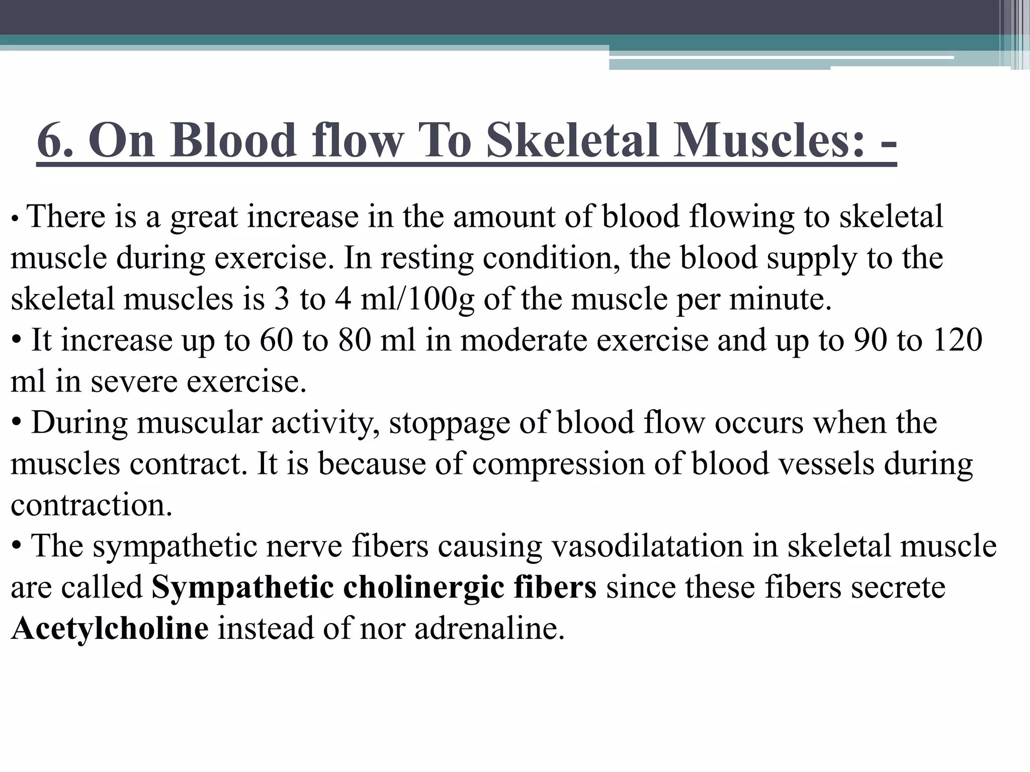 6. On Blood flow To Skeletal Muscles: -
• There is a great increase in the amount of blood flowing to skeletal
muscle during exercise. In resting condition, the blood supply to the
skeletal muscles is 3 to 4 ml/100g of the muscle per minute.
• It increase up to 60 to 80 ml in moderate exercise and up to 90 to 120
ml in severe exercise.
• During muscular activity, stoppage of blood flow occurs when the
muscles contract. It is because of compression of blood vessels during
contraction.
• The sympathetic nerve fibers causing vasodilatation in skeletal muscle
are called Sympathetic cholinergic fibers since these fibers secrete
Acetylcholine instead of nor adrenaline.
 