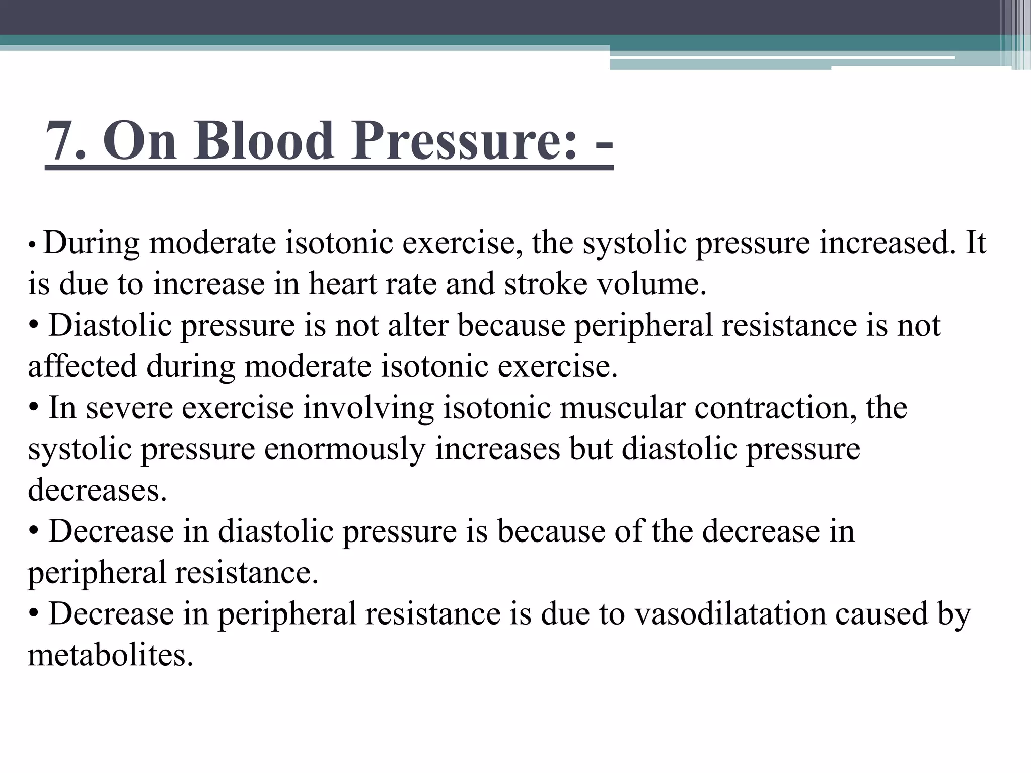 7. On Blood Pressure: -
• During moderate isotonic exercise, the systolic pressure increased. It
is due to increase in heart rate and stroke volume.
• Diastolic pressure is not alter because peripheral resistance is not
affected during moderate isotonic exercise.
• In severe exercise involving isotonic muscular contraction, the
systolic pressure enormously increases but diastolic pressure
decreases.
• Decrease in diastolic pressure is because of the decrease in
peripheral resistance.
• Decrease in peripheral resistance is due to vasodilatation caused by
metabolites.
 
