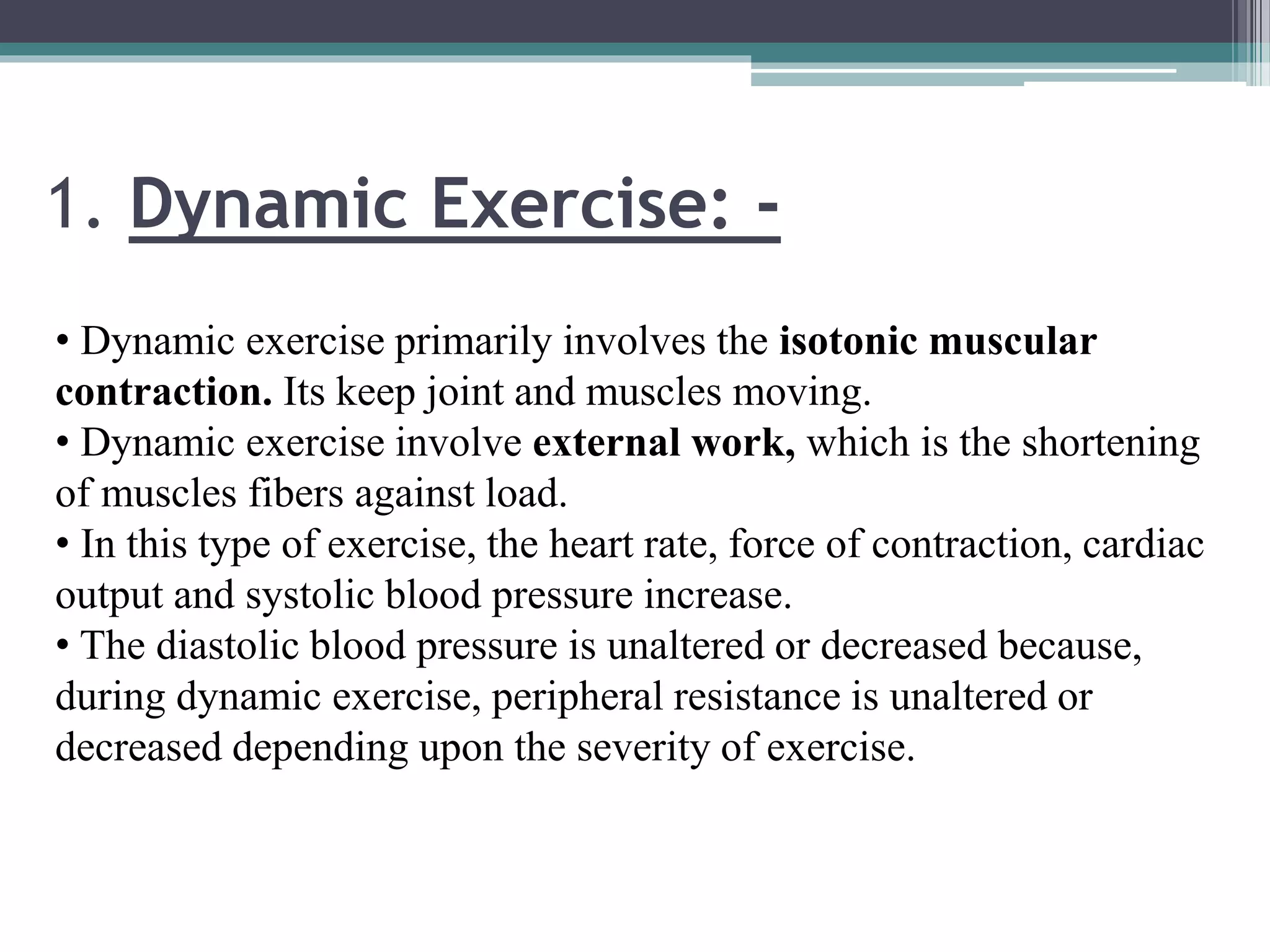 1. Dynamic Exercise: -
• Dynamic exercise primarily involves the isotonic muscular
contraction. Its keep joint and muscles moving.
• Dynamic exercise involve external work, which is the shortening
of muscles fibers against load.
• In this type of exercise, the heart rate, force of contraction, cardiac
output and systolic blood pressure increase.
• The diastolic blood pressure is unaltered or decreased because,
during dynamic exercise, peripheral resistance is unaltered or
decreased depending upon the severity of exercise.
 
