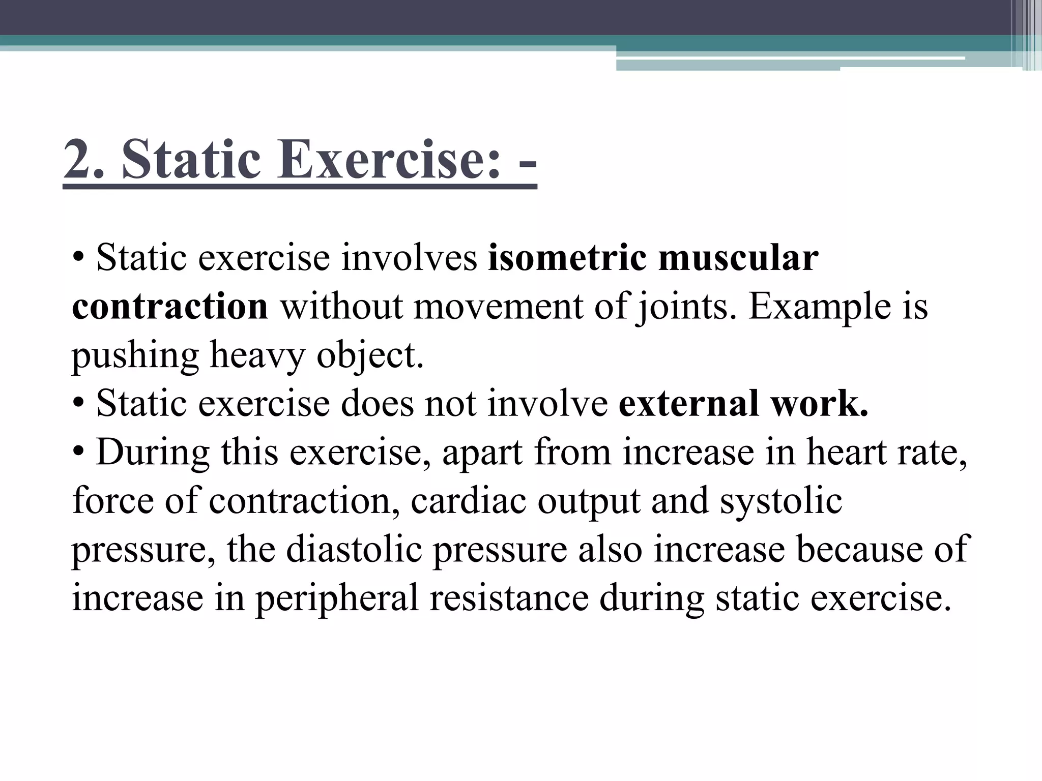 2. Static Exercise: -
• Static exercise involves isometric muscular
contraction without movement of joints. Example is
pushing heavy object.
• Static exercise does not involve external work.
• During this exercise, apart from increase in heart rate,
force of contraction, cardiac output and systolic
pressure, the diastolic pressure also increase because of
increase in peripheral resistance during static exercise.
 