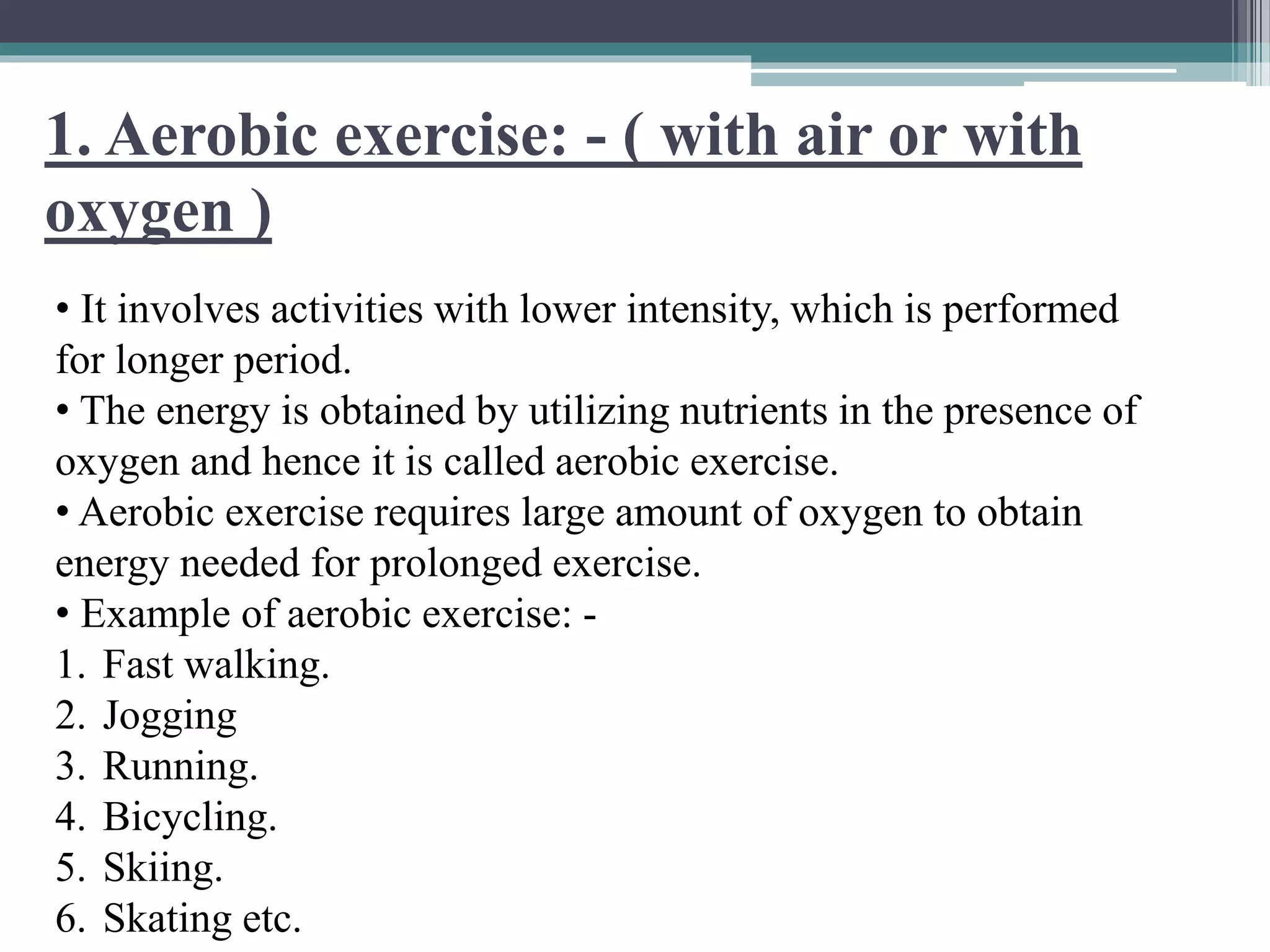 1. Aerobic exercise: - ( with air or with
oxygen )
• It involves activities with lower intensity, which is performed
for longer period.
• The energy is obtained by utilizing nutrients in the presence of
oxygen and hence it is called aerobic exercise.
• Aerobic exercise requires large amount of oxygen to obtain
energy needed for prolonged exercise.
• Example of aerobic exercise: -
1. Fast walking.
2. Jogging
3. Running.
4. Bicycling.
5. Skiing.
6. Skating etc.
 