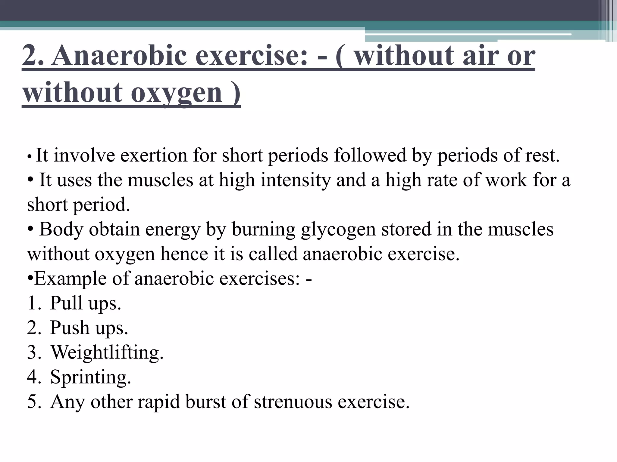 2. Anaerobic exercise: - ( without air or
without oxygen )
• It involve exertion for short periods followed by periods of rest.
• It uses the muscles at high intensity and a high rate of work for a
short period.
• Body obtain energy by burning glycogen stored in the muscles
without oxygen hence it is called anaerobic exercise.
•Example of anaerobic exercises: -
1. Pull ups.
2. Push ups.
3. Weightlifting.
4. Sprinting.
5. Any other rapid burst of strenuous exercise.
 