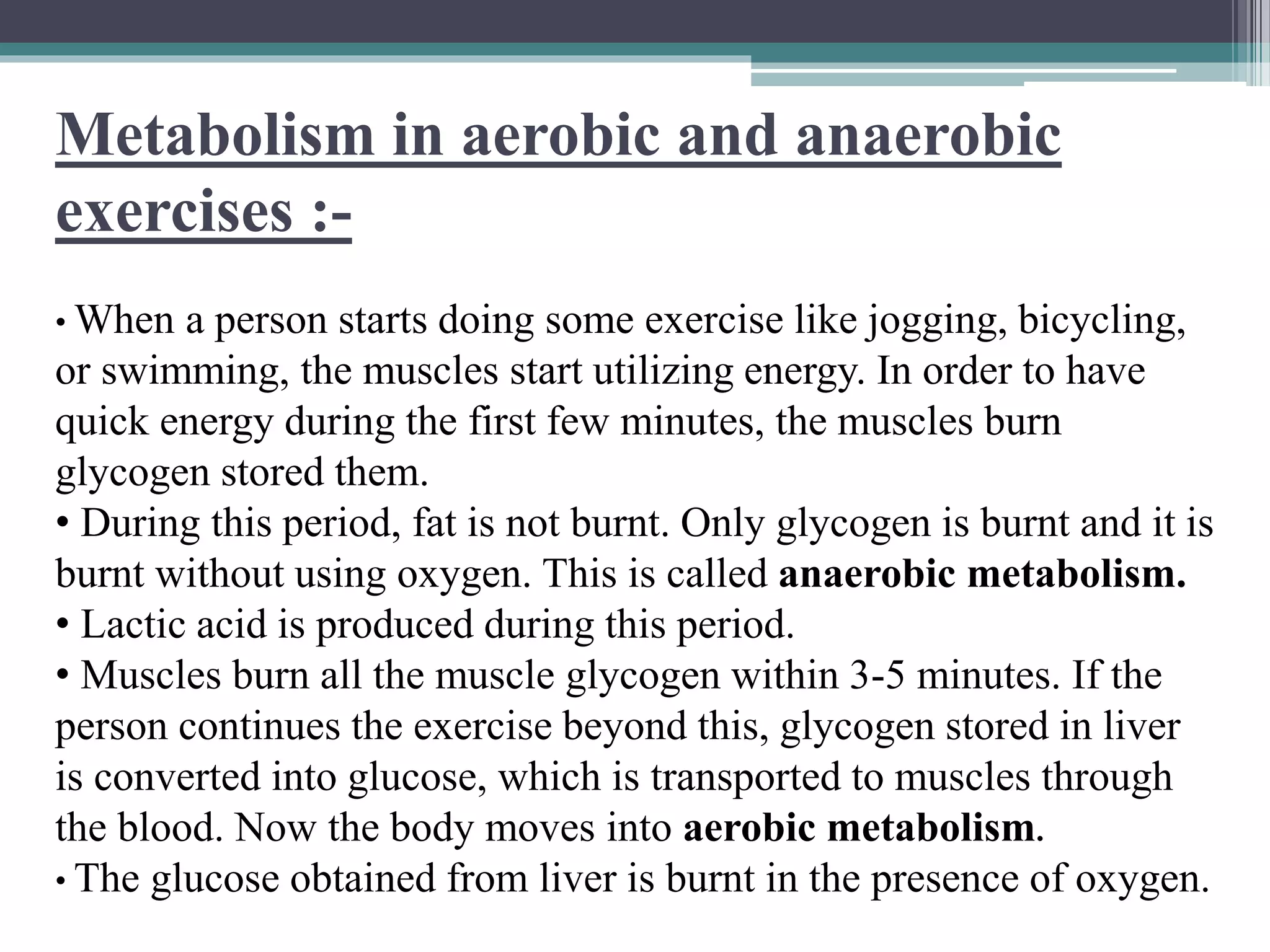 Metabolism in aerobic and anaerobic
exercises :-
• When a person starts doing some exercise like jogging, bicycling,
or swimming, the muscles start utilizing energy. In order to have
quick energy during the first few minutes, the muscles burn
glycogen stored them.
• During this period, fat is not burnt. Only glycogen is burnt and it is
burnt without using oxygen. This is called anaerobic metabolism.
• Lactic acid is produced during this period.
• Muscles burn all the muscle glycogen within 3-5 minutes. If the
person continues the exercise beyond this, glycogen stored in liver
is converted into glucose, which is transported to muscles through
the blood. Now the body moves into aerobic metabolism.
• The glucose obtained from liver is burnt in the presence of oxygen.
 