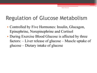 Regulation of Glucose Metabolism
• Controlled by Five Hormones: Insulin, Glucagon,
Epinephrine, Norepinephrine and Cortisol
• During Exercise Blood Glucose is affected by three
factors: – Liver release of glucose – Muscle uptake of
glucose – Dietary intake of glucose
Shalu Thariwal
 