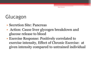 Glucagon
• Secretion Site: Pancreas
• Action: Cause liver glycogen breakdown and
glucose release to blood
• Exercise Response: Positively correlated to
exercise intensity, Effect of Chronic Exercise: at
given intensity compared to untrained individual
Shalu Thariwal
 