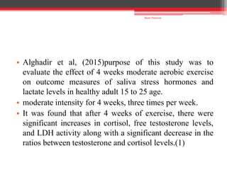 • Alghadir et al, (2015)purpose of this study was to
evaluate the effect of 4 weeks moderate aerobic exercise
on outcome measures of saliva stress hormones and
lactate levels in healthy adult 15 to 25 age.
• moderate intensity for 4 weeks, three times per week.
• It was found that after 4 weeks of exercise, there were
significant increases in cortisol, free testosterone levels,
and LDH activity along with a significant decrease in the
ratios between testosterone and cortisol levels.(1)
Shalu Thariwal
 