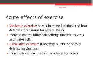 Acute effects of exercise
• Moderate exercise: boosts immune functions and host
defenses mechanism for several hours.
• Increase natural killer cell activity, inactivates virus
and tumor cells.
• Exhaustive exercise: it severely blunts the body’s
defense mechanism.
• Increase temp, increase stress related hormones.
Shalu Thariwal
 