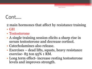 Cont….
2 main hormones that affect by resistance training
• GH
• Testosterone
• A single training session elicits a sharp rise in
serum testosterone and decrease cortisol.
• Catecholamines also release.
• Exercises – dead lifts, squats, heavy resistance
exercise- 85 ton 95% 1 RM.
• Long term effect- increase resting testosterone
levels and improves strength.
Shalu Thariwal
 