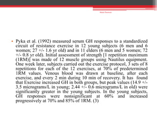 • Pyka et al. (1992) measured serum GH responses to a standardized
circuit of resistance exercise in 12 young subjects (6 men and 6
women; 27 +/- 1.6 yr old) and in 11 elders (6 men and 5 women; 72
+/- 0.8 yr old). Initial assessment of strength [1 repetition maximum
(1RM)] was made of 12 muscle groups using Nautilus equipment.
One week later, subjects carried out the exercise protocol, 3 sets of 8
repetitions for each of the 12 exercises, at 70% of predetermined
1RM values. Venous blood was drawn at baseline, after each
exercise, and every 2 min during 10 min of recovery. It has found
that Exercise increased GH in both groups, but peak values (14.9 +/-
3.5 micrograms/L in young; 2.44 +/- 0.6 micrograms/L in old) were
significantly greater in the young subjects. In the young subjects,
GH responses were nonsignificant at 60% and increased
progressively at 70% and 85% of 1RM. (3)
Shalu Thariwal
 
