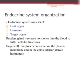 Endocrine system organization
• Endocrine system consists of
a) Host organ
b) Hormone
c) Target organ
Ductless gland – release hormones into the blood to
fulfill cellular functions.
Target cell receptors occur either on the plasma
membrane and in the cell’s interior(steroid
hormones).
Shalu Thariwal
 