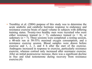 • Tremblay et al. (2004) purpose of this study was to determine the
acute anabolic and catabolic hormone response to endurance and
resistance exercise bouts of equal volume in subjects with differing
training status. Twenty-two healthy men were recruited who were
either resistance trained (n = 7), endurance trained (n = 8), or
sedentary (n = 7). Three sessions were completed: a resting session,
a 40-min run at 50-55% maximal oxygen consumption, and a
resistance exercise session. Blood samples were drawn before
exercise and 1, 2, 3, and 4 h after the start of the exercise.
Androgens increased in response to exercise, particularly resistance
exercise, whereas cortisol only increased after resistance exercise.
After an initial postexercise increase, there was a significant decline
in free and total testosterone during recovery from resistance
exercise.(4)
Shalu Thariwal
 