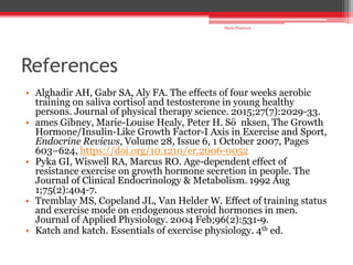 References
• Alghadir AH, Gabr SA, Aly FA. The effects of four weeks aerobic
training on saliva cortisol and testosterone in young healthy
persons. Journal of physical therapy science. 2015;27(7):2029-33.
• ames Gibney, Marie-Louise Healy, Peter H. Sö nksen, The Growth
Hormone/Insulin-Like Growth Factor-I Axis in Exercise and Sport,
Endocrine Reviews, Volume 28, Issue 6, 1 October 2007, Pages
603–624, https://doi.org/10.1210/er.2006-0052
• Pyka GI, Wiswell RA, Marcus RO. Age-dependent effect of
resistance exercise on growth hormone secretion in people. The
Journal of Clinical Endocrinology & Metabolism. 1992 Aug
1;75(2):404-7.
• Tremblay MS, Copeland JL, Van Helder W. Effect of training status
and exercise mode on endogenous steroid hormones in men.
Journal of Applied Physiology. 2004 Feb;96(2):531-9.
• Katch and katch. Essentials of exercise physiology. 4th ed.
Shalu Thariwal
 