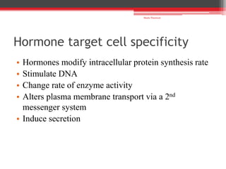 Hormone target cell specificity
• Hormones modify intracellular protein synthesis rate
• Stimulate DNA
• Change rate of enzyme activity
• Alters plasma membrane transport via a 2nd
messenger system
• Induce secretion
Shalu Thariwal
 