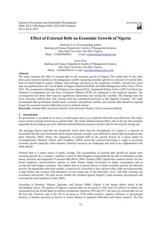 Journal of Economics and Sustainable Development                                                        www.iiste.org
ISSN 2222-1700 (Paper) ISSN 2222-2855 (Online)
Vol.3, No.8, 2012


           Effect of External Debt on Economic Growth of Nigeria
                                     Sulaiman, L.A. (Corresponding author)
                        Banking and Finance Department, Faculty of Management Sciences,
                                    Ekiti State University, Ado Ekiti, Nigeria.
                        Phone: +2348038088281          E-mail: sulaimanluq01@gmail.com

                                                   Azeez, B.A.
                        Banking and Finance Department, Faculty of Management Sciences,
                                    Ekiti State University, Ado Ekiti, Nigeria.
                          Phone: +2348028388763 E-mail: aminahotulana@yahoo.com
Abstract
The study examines the effect of external debt on the economic growth of Nigeria. The model built for the study
proxy gross domestic product as the endogenous variable measuring economic growth as a function of external debt,
ratio of external debt to export, inflation, and exchange rate proxy as the exogenous variables. Annual time series
data was gathered from the Central Bank of Nigeria Statistical bulletin and Debt Management Office from 1970 to
2010. The econometric techniques of Ordinary Least Square(OLS), Augmented Dickey-Fuller (ADF) Unit Root test,
Johansen Co-integration test and Error Correction Method (ECM) are employed in the empirical analysis. The
co-integration test shows that long-run equilibrium relationship exist among the variables. The findings from the
error correction method show that external debt has contributed positively to the Nigerian economy. The study
recommends that government should ensure economic and political stability and external debt should be acquired
largely for economic reasons rather than social or political reasons.
Keywords: External Debt, Economic Growth, Gross Domestic Product, Error Correction Method.

1. Introduction
No government is an island on its own; it would require aid so as to perform efficiently and effectively. One major
source of aid is foreign borrowing or external debt. The motive behind external debt is due to the fact that countries
especially the developing ones lack sufficient internal financial resources and this calls for the need for foreign aid.

The dual-gap analysis provides the framework which shows that the development of a nation is a function of
investment and that such investment which require domestic savings is not sufficient to ensure that development take
place (Oloyede, 2002). Hence, the importance of external debt on the growth process of a nation cannot be
overemphasized. Hameed, Ashraf, and Chaudhary (2008) stated that external borrowing is ought to accelerate
economic growth especially when domestic financial resources are inadequate and need to be supplemented with
funds abroad.

External debt is a major source of public receipts. The accumulation of external debt should not signify slow
economic growth. It is a country’s inability to meet its debt obligation compounded by the lack of information on the
nature, structure and magnitude of external debt (Were, 2001). Soludo (2003) opined that countries borrow for two
broad categories; macroeconomic reasons to either finance higher investment or higher consumption and to
circumvent hard budget constraint. This implies that an economy borrow to boost economic growth and alleviate
poverty. He argued that when debt reaches a certain level, it becomes to have adverse effect, debt servicing becomes
a huge burden and countries find themselves on the wrong side of the debt-laffer curve, with debt crowding out
investment and growth. The debt service burden has militated against Nigeria’s rapid economic development and
worsened the social problems (Audu, 2004).

According to Omoleye, Sharma, Ngussam, and Ezeonu (2006), Nigeria is the largest debtor nation in the
Sub-Saharan Africa. The genesis of Nigeria’s external debt can be traced to 1958 when 28 million US dollars was
contracted from the World Bank for railway construction. Between 1958 and 1977, the need for external debt was on
the low side. However, due to the fall in oil prices in 1978 which exerted a negative influence on government
finances, it became necessary to borrow to correct balance of payment difficulties and finance projects. The first

                                                          71
 