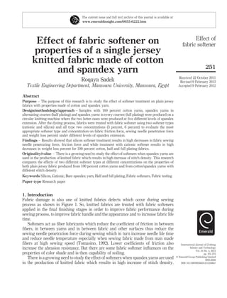 Effect of fabric softener on
properties of a single jersey
knitted fabric made of cotton
and spandex yarn
Roqaya Sadek
Textile Engineering Department, Mansoura University, Mansoura, Egypt
Abstract
Purpose – The purpose of this research is to study the effect of softener treatment on plain jersey
fabrics with properties made of cotton and spandex yarn.
Design/methodology/approach – Samples with 100 percent cotton yarns, spandex yarns in
alternating courses (half plating) and spandex yarns in every courses (full plating) were produced on a
circular knitting machine where the two latter cases were produced at ﬁve different levels of spandex
extension. After the dyeing process, fabrics were treated with fabric softener using two softener types
(cationic and silicon) and all type two concentrations (3 percent, 6 percent) to evaluate the most
appropriate softener type and concentration on fabric friction force, sewing needle penetration force
and weight loss percent under different levels of spandex extension.
Findings – Results showed that silicon softener treatment results in high decreases in fabric sewing
needle penetrating force, friction force and while treatment with cationic softener results in high
decreases in weight loss percent for 100 percent cotton, half and full plating fabrics.
Originality/value – There is a growing need to study the effect of softeners when spandex yarns are
used in the production of knitted fabric which results in high increase of stitch density. This research
compares the effects of two different softener types at different concentrations on the properties of
both plain jersey fabric produced from 100 percent cotton yarns and from cotton/spandex yarns with
different stitch density.
Keywords Silicon, Cationic, Bare spandex yarn, Half and full plating, Fabric softeners, Fabric testing
Paper type Research paper
1. Introduction
Fabric damage is also one of knitted fabrics defects which occur during sewing
process as shown in Figure 1. So, knitted fabrics are treated with fabric softeners
applied in the ﬁnal ﬁnishing stages in order to improve fabric performance during
sewing process, to improve fabric handle and the appearance and to increase fabric life
time.
Softeners act as ﬁber lubricants which reduce the coefﬁcient of friction in between
ﬁbers, in between yarns and in between fabric and other surfaces thus reduce the
sewing needle penetration force during sewing which in turn increase needle life time
and reduce needle temperature especially when sewing fabric made from man made
ﬁbers at high sewing speed (Tomasino, 1992). Lower coefﬁcients of friction also
increase the abrasion resistance. But there are some fabric softener inﬂuences on the
properties of color shade and is then capability of soiling.
There is a growing need to study the effect of softeners when spandex yarns are used
in the production of knitted fabric which results in high increase of stitch density.
The current issue and full text archive of this journal is available at
www.emeraldinsight.com/0955-6222.htm
Effect of
fabric softener
251
Received 22 October 2011
Revised 9 February 2012
Accepted 9 February 2012
International Journal of Clothing
Science and Technology
Vol. 24 No. 4, 2012
pp. 251-272
q Emerald Group Publishing Limited
0955-6222
DOI 10.1108/09556221211232847
 