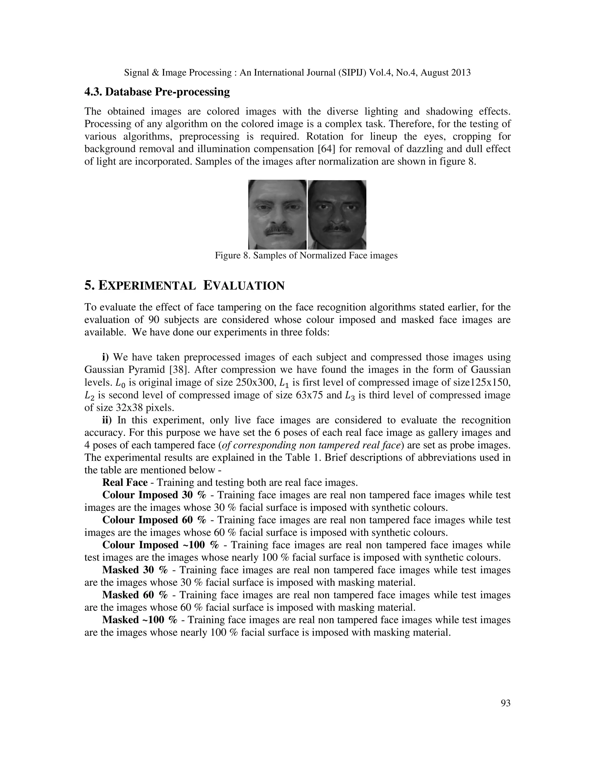 Signal & Image Processing : An International Journal (SIPIJ) Vol.4, No.4, August 2013
93
4.3. Database Pre-processing
The obtained images are colored images with the diverse lighting and shadowing effects.
Processing of any algorithm on the colored image is a complex task. Therefore, for the testing of
various algorithms, preprocessing is required. Rotation for lineup the eyes, cropping for
background removal and illumination compensation [64] for removal of dazzling and dull effect
of light are incorporated. Samples of the images after normalization are shown in figure 8.
Figure 8. Samples of Normalized Face images
5. EXPERIMENTAL EVALUATION
To evaluate the effect of face tampering on the face recognition algorithms stated earlier, for the
evaluation of 90 subjects are considered whose colour imposed and masked face images are
available. We have done our experiments in three folds:
i) We have taken preprocessed images of each subject and compressed those images using
Gaussian Pyramid [38]. After compression we have found the images in the form of Gaussian
levels. ‫ܮ‬଴ is original image of size 250x300, ‫ܮ‬ଵ is first level of compressed image of size125x150,
‫ܮ‬ଶ is second level of compressed image of size 63x75 and ‫ܮ‬ଷ is third level of compressed image
of size 32x38 pixels.
ii) In this experiment, only live face images are considered to evaluate the recognition
accuracy. For this purpose we have set the 6 poses of each real face image as gallery images and
4 poses of each tampered face (of corresponding non tampered real face) are set as probe images.
The experimental results are explained in the Table 1. Brief descriptions of abbreviations used in
the table are mentioned below -
Real Face - Training and testing both are real face images.
Colour Imposed 30 % - Training face images are real non tampered face images while test
images are the images whose 30 % facial surface is imposed with synthetic colours.
Colour Imposed 60 % - Training face images are real non tampered face images while test
images are the images whose 60 % facial surface is imposed with synthetic colours.
Colour Imposed ~100 % - Training face images are real non tampered face images while
test images are the images whose nearly 100 % facial surface is imposed with synthetic colours.
Masked 30 % - Training face images are real non tampered face images while test images
are the images whose 30 % facial surface is imposed with masking material.
Masked 60 % - Training face images are real non tampered face images while test images
are the images whose 60 % facial surface is imposed with masking material.
Masked ~100 % - Training face images are real non tampered face images while test images
are the images whose nearly 100 % facial surface is imposed with masking material.
 