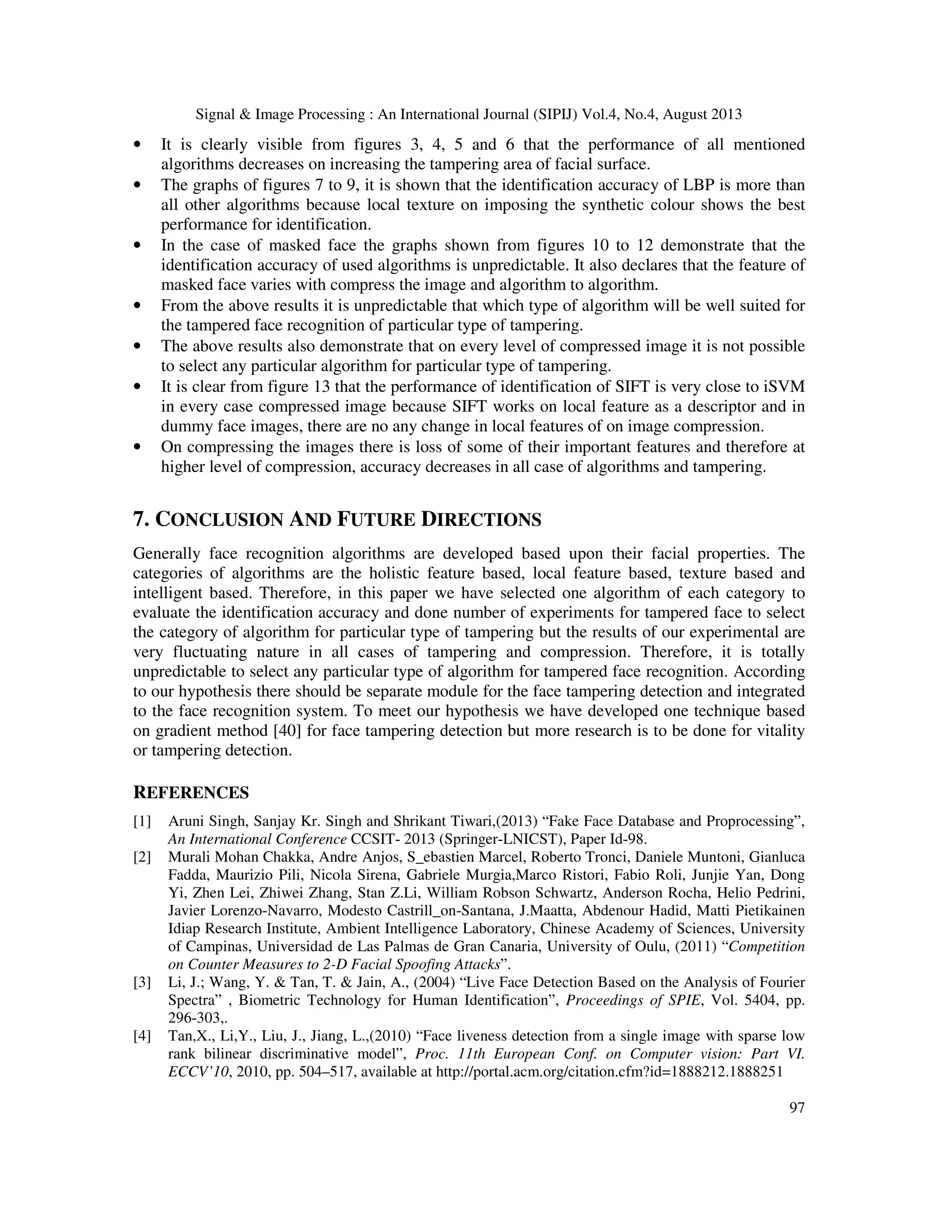 Signal & Image Processing : An International Journal (SIPIJ) Vol.4, No.4, August 2013
97
• It is clearly visible from figures 3, 4, 5 and 6 that the performance of all mentioned
algorithms decreases on increasing the tampering area of facial surface.
• The graphs of figures 7 to 9, it is shown that the identification accuracy of LBP is more than
all other algorithms because local texture on imposing the synthetic colour shows the best
performance for identification.
• In the case of masked face the graphs shown from figures 10 to 12 demonstrate that the
identification accuracy of used algorithms is unpredictable. It also declares that the feature of
masked face varies with compress the image and algorithm to algorithm.
• From the above results it is unpredictable that which type of algorithm will be well suited for
the tampered face recognition of particular type of tampering.
• The above results also demonstrate that on every level of compressed image it is not possible
to select any particular algorithm for particular type of tampering.
• It is clear from figure 13 that the performance of identification of SIFT is very close to iSVM
in every case compressed image because SIFT works on local feature as a descriptor and in
dummy face images, there are no any change in local features of on image compression.
• On compressing the images there is loss of some of their important features and therefore at
higher level of compression, accuracy decreases in all case of algorithms and tampering.
7. CONCLUSION AND FUTURE DIRECTIONS
Generally face recognition algorithms are developed based upon their facial properties. The
categories of algorithms are the holistic feature based, local feature based, texture based and
intelligent based. Therefore, in this paper we have selected one algorithm of each category to
evaluate the identification accuracy and done number of experiments for tampered face to select
the category of algorithm for particular type of tampering but the results of our experimental are
very fluctuating nature in all cases of tampering and compression. Therefore, it is totally
unpredictable to select any particular type of algorithm for tampered face recognition. According
to our hypothesis there should be separate module for the face tampering detection and integrated
to the face recognition system. To meet our hypothesis we have developed one technique based
on gradient method [40] for face tampering detection but more research is to be done for vitality
or tampering detection.
REFERENCES
[1] Aruni Singh, Sanjay Kr. Singh and Shrikant Tiwari,(2013) “Fake Face Database and Proprocessing”,
An International Conference CCSIT- 2013 (Springer-LNICST), Paper Id-98.
[2] Murali Mohan Chakka, Andre Anjos, S_ebastien Marcel, Roberto Tronci, Daniele Muntoni, Gianluca
Fadda, Maurizio Pili, Nicola Sirena, Gabriele Murgia,Marco Ristori, Fabio Roli, Junjie Yan, Dong
Yi, Zhen Lei, Zhiwei Zhang, Stan Z.Li, William Robson Schwartz, Anderson Rocha, Helio Pedrini,
Javier Lorenzo-Navarro, Modesto Castrill_on-Santana, J.Maatta, Abdenour Hadid, Matti Pietikainen
Idiap Research Institute, Ambient Intelligence Laboratory, Chinese Academy of Sciences, University
of Campinas, Universidad de Las Palmas de Gran Canaria, University of Oulu, (2011) “Competition
on Counter Measures to 2-D Facial Spoofing Attacks”.
[3] Li, J.; Wang, Y. & Tan, T. & Jain, A., (2004) “Live Face Detection Based on the Analysis of Fourier
Spectra” , Biometric Technology for Human Identification”, Proceedings of SPIE, Vol. 5404, pp.
296-303,.
[4] Tan,X., Li,Y., Liu, J., Jiang, L.,(2010) “Face liveness detection from a single image with sparse low
rank bilinear discriminative model”, Proc. 11th European Conf. on Computer vision: Part VI.
ECCV’10, 2010, pp. 504–517, available at http://portal.acm.org/citation.cfm?id=1888212.1888251
 
