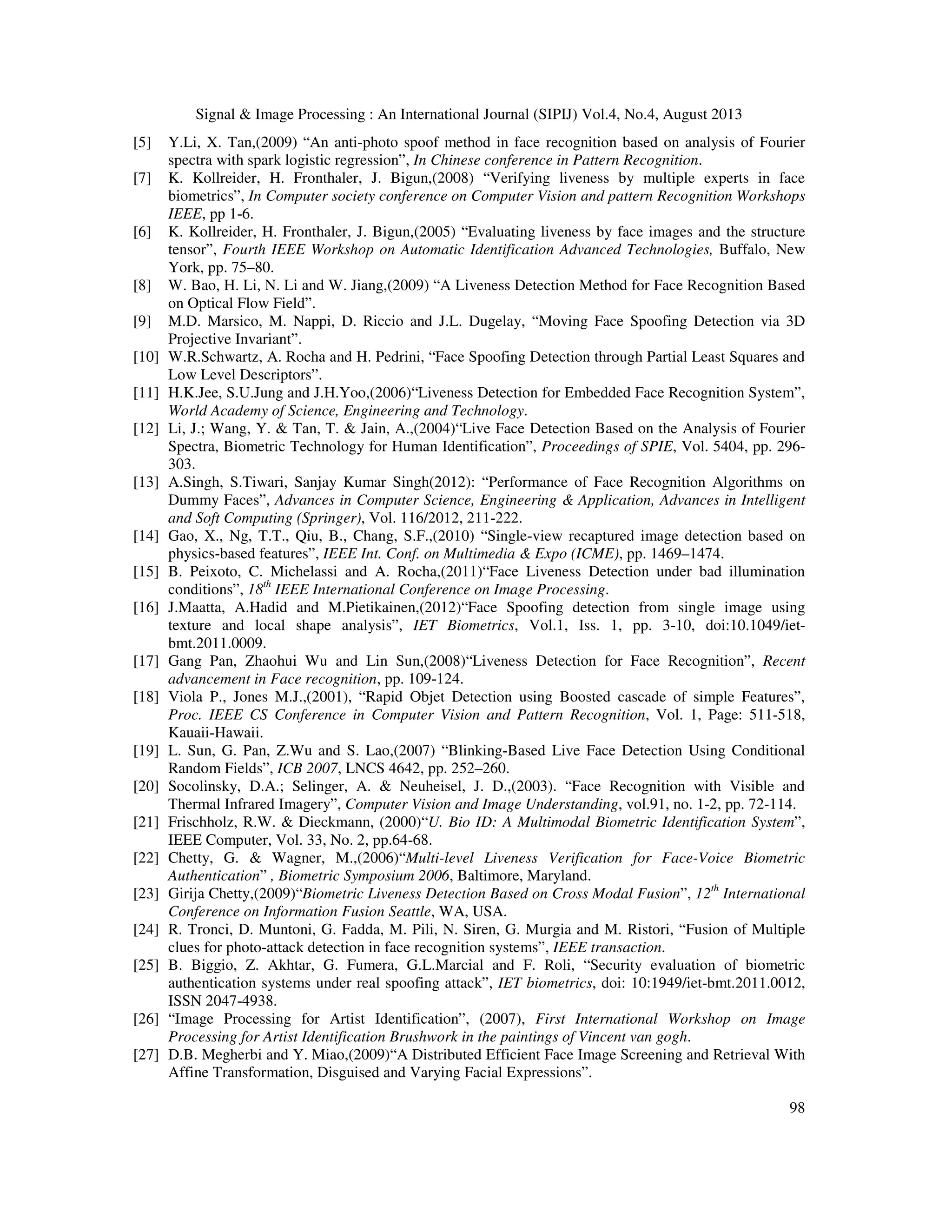 Signal & Image Processing : An International Journal (SIPIJ) Vol.4, No.4, August 2013
98
[5] Y.Li, X. Tan,(2009) “An anti-photo spoof method in face recognition based on analysis of Fourier
spectra with spark logistic regression”, In Chinese conference in Pattern Recognition.
[7] K. Kollreider, H. Fronthaler, J. Bigun,(2008) “Verifying liveness by multiple experts in face
biometrics”, In Computer society conference on Computer Vision and pattern Recognition Workshops
IEEE, pp 1-6.
[6] K. Kollreider, H. Fronthaler, J. Bigun,(2005) “Evaluating liveness by face images and the structure
tensor”, Fourth IEEE Workshop on Automatic Identification Advanced Technologies, Buffalo, New
York, pp. 75–80.
[8] W. Bao, H. Li, N. Li and W. Jiang,(2009) “A Liveness Detection Method for Face Recognition Based
on Optical Flow Field”.
[9] M.D. Marsico, M. Nappi, D. Riccio and J.L. Dugelay, “Moving Face Spoofing Detection via 3D
Projective Invariant”.
[10] W.R.Schwartz, A. Rocha and H. Pedrini, “Face Spoofing Detection through Partial Least Squares and
Low Level Descriptors”.
[11] H.K.Jee, S.U.Jung and J.H.Yoo,(2006)“Liveness Detection for Embedded Face Recognition System”,
World Academy of Science, Engineering and Technology.
[12] Li, J.; Wang, Y. & Tan, T. & Jain, A.,(2004)“Live Face Detection Based on the Analysis of Fourier
Spectra, Biometric Technology for Human Identification”, Proceedings of SPIE, Vol. 5404, pp. 296-
303.
[13] A.Singh, S.Tiwari, Sanjay Kumar Singh(2012): “Performance of Face Recognition Algorithms on
Dummy Faces”, Advances in Computer Science, Engineering & Application, Advances in Intelligent
and Soft Computing (Springer), Vol. 116/2012, 211-222.
[14] Gao, X., Ng, T.T., Qiu, B., Chang, S.F.,(2010) “Single-view recaptured image detection based on
physics-based features”, IEEE Int. Conf. on Multimedia & Expo (ICME), pp. 1469–1474.
[15] B. Peixoto, C. Michelassi and A. Rocha,(2011)“Face Liveness Detection under bad illumination
conditions”, 18th
IEEE International Conference on Image Processing.
[16] J.Maatta, A.Hadid and M.Pietikainen,(2012)“Face Spoofing detection from single image using
texture and local shape analysis”, IET Biometrics, Vol.1, Iss. 1, pp. 3-10, doi:10.1049/iet-
bmt.2011.0009.
[17] Gang Pan, Zhaohui Wu and Lin Sun,(2008)“Liveness Detection for Face Recognition”, Recent
advancement in Face recognition, pp. 109-124.
[18] Viola P., Jones M.J.,(2001), “Rapid Objet Detection using Boosted cascade of simple Features”,
Proc. IEEE CS Conference in Computer Vision and Pattern Recognition, Vol. 1, Page: 511-518,
Kauaii-Hawaii.
[19] L. Sun, G. Pan, Z.Wu and S. Lao,(2007) “Blinking-Based Live Face Detection Using Conditional
Random Fields”, ICB 2007, LNCS 4642, pp. 252–260.
[20] Socolinsky, D.A.; Selinger, A. & Neuheisel, J. D.,(2003). “Face Recognition with Visible and
Thermal Infrared Imagery”, Computer Vision and Image Understanding, vol.91, no. 1-2, pp. 72-114.
[21] Frischholz, R.W. & Dieckmann, (2000)“U. Bio ID: A Multimodal Biometric Identification System”,
IEEE Computer, Vol. 33, No. 2, pp.64-68.
[22] Chetty, G. & Wagner, M.,(2006)“Multi-level Liveness Verification for Face-Voice Biometric
Authentication” , Biometric Symposium 2006, Baltimore, Maryland.
[23] Girija Chetty,(2009)“Biometric Liveness Detection Based on Cross Modal Fusion”, 12th
International
Conference on Information Fusion Seattle, WA, USA.
[24] R. Tronci, D. Muntoni, G. Fadda, M. Pili, N. Siren, G. Murgia and M. Ristori, “Fusion of Multiple
clues for photo-attack detection in face recognition systems”, IEEE transaction.
[25] B. Biggio, Z. Akhtar, G. Fumera, G.L.Marcial and F. Roli, “Security evaluation of biometric
authentication systems under real spoofing attack”, IET biometrics, doi: 10:1949/iet-bmt.2011.0012,
ISSN 2047-4938.
[26] “Image Processing for Artist Identification”, (2007), First International Workshop on Image
Processing for Artist Identification Brushwork in the paintings of Vincent van gogh.
[27] D.B. Megherbi and Y. Miao,(2009)“A Distributed Efficient Face Image Screening and Retrieval With
Affine Transformation, Disguised and Varying Facial Expressions”.
 