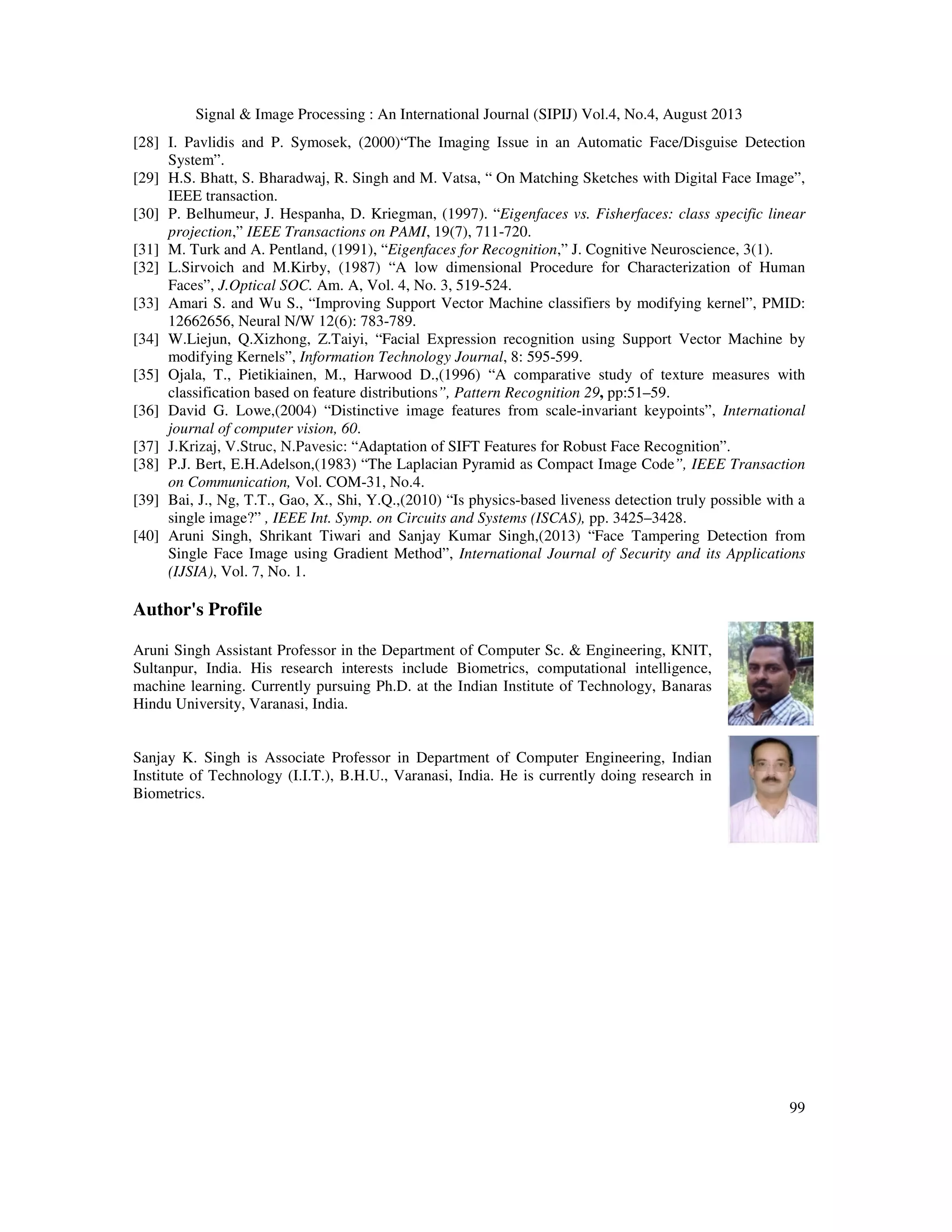 Signal & Image Processing : An International Journal (SIPIJ) Vol.4, No.4, August 2013
99
[28] I. Pavlidis and P. Symosek, (2000)“The Imaging Issue in an Automatic Face/Disguise Detection
System”.
[29] H.S. Bhatt, S. Bharadwaj, R. Singh and M. Vatsa, “ On Matching Sketches with Digital Face Image”,
IEEE transaction.
[30] P. Belhumeur, J. Hespanha, D. Kriegman, (1997). “Eigenfaces vs. Fisherfaces: class specific linear
projection,” IEEE Transactions on PAMI, 19(7), 711-720.
[31] M. Turk and A. Pentland, (1991), “Eigenfaces for Recognition,” J. Cognitive Neuroscience, 3(1).
[32] L.Sirvoich and M.Kirby, (1987) “A low dimensional Procedure for Characterization of Human
Faces”, J.Optical SOC. Am. A, Vol. 4, No. 3, 519-524.
[33] Amari S. and Wu S., “Improving Support Vector Machine classifiers by modifying kernel”, PMID:
12662656, Neural N/W 12(6): 783-789.
[34] W.Liejun, Q.Xizhong, Z.Taiyi, “Facial Expression recognition using Support Vector Machine by
modifying Kernels”, Information Technology Journal, 8: 595-599.
[35] Ojala, T., Pietikiainen, M., Harwood D.,(1996) “A comparative study of texture measures with
classification based on feature distributions”, Pattern Recognition 29, pp:51–59.
[36] David G. Lowe,(2004) “Distinctive image features from scale-invariant keypoints”, International
journal of computer vision, 60.
[37] J.Krizaj, V.Struc, N.Pavesic: “Adaptation of SIFT Features for Robust Face Recognition”.
[38] P.J. Bert, E.H.Adelson,(1983) “The Laplacian Pyramid as Compact Image Code”, IEEE Transaction
on Communication, Vol. COM-31, No.4.
[39] Bai, J., Ng, T.T., Gao, X., Shi, Y.Q.,(2010) “Is physics-based liveness detection truly possible with a
single image?” , IEEE Int. Symp. on Circuits and Systems (ISCAS), pp. 3425–3428.
[40] Aruni Singh, Shrikant Tiwari and Sanjay Kumar Singh,(2013) “Face Tampering Detection from
Single Face Image using Gradient Method”, International Journal of Security and its Applications
(IJSIA), Vol. 7, No. 1.
Author's Profile
Aruni Singh Assistant Professor in the Department of Computer Sc. & Engineering, KNIT,
Sultanpur, India. His research interests include Biometrics, computational intelligence,
machine learning. Currently pursuing Ph.D. at the Indian Institute of Technology, Banaras
Hindu University, Varanasi, India.
Sanjay K. Singh is Associate Professor in Department of Computer Engineering, Indian
Institute of Technology (I.I.T.), B.H.U., Varanasi, India. He is currently doing research in
Biometrics.
 